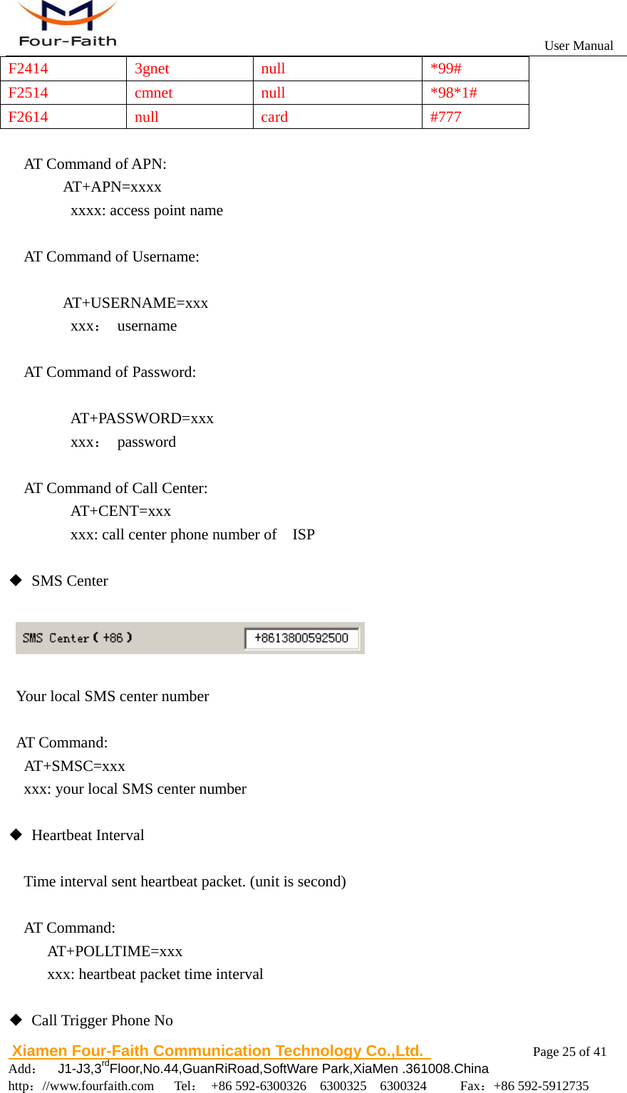                                                           User Manual                       Xiamen Four-Faith Communication Technology Co.,Ltd.              Page 25 of 41     Add：  J1-J3,3rdFloor,No.44,GuanRiRoad,SoftWare Park,XiaMen .361008.China                                    http：//www.fourfaith.com   Tel： +86 592-6300326  6300325  6300324     Fax：+86 592-5912735  F2414 3gnet  null  *99# F2514 cmnet null  *98*1# F2614 null  card  #777  AT Command of APN:   AT+APN=xxxx       xxxx: access point name    AT Command of Username:     AT+USERNAME=xxx     xxx： username   AT Command of Password:     AT+PASSWORD=xxx     xxx： password  AT Command of Call Center: AT+CENT=xxx xxx: call center phone number of    ISP  ◆ SMS Center        Your local SMS center number   AT Command:   AT+SMSC=xxx     xxx: your local SMS center number     ◆ Heartbeat Interval  Time interval sent heartbeat packet. (unit is second)  AT Command:      AT+POLLTIME=xxx      xxx: heartbeat packet time interval  ◆  Call Trigger Phone No 