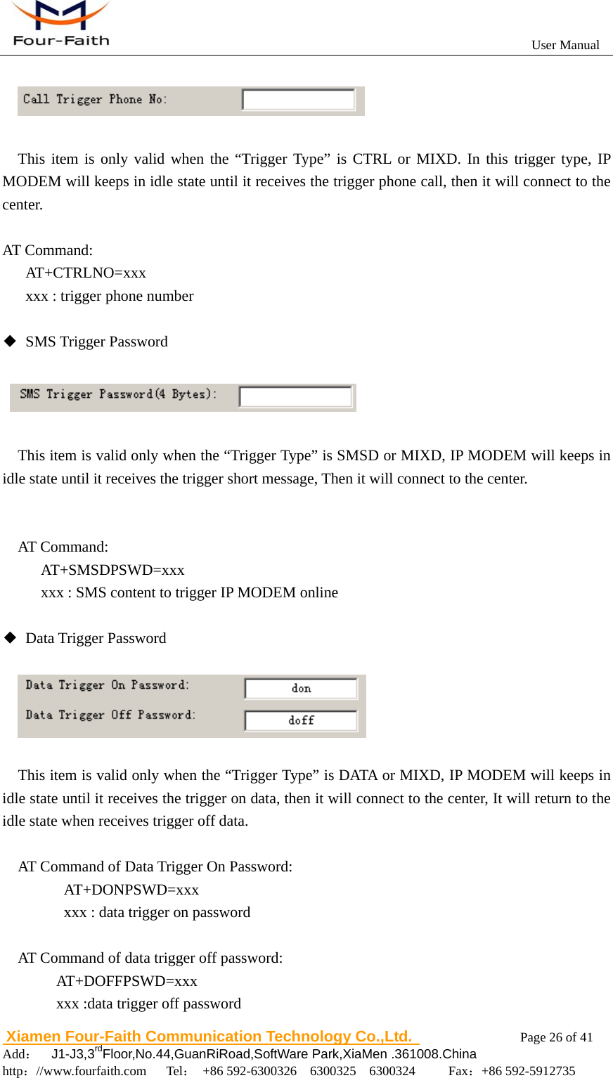                                                           User Manual                       Xiamen Four-Faith Communication Technology Co.,Ltd.              Page 26 of 41     Add：  J1-J3,3rdFloor,No.44,GuanRiRoad,SoftWare Park,XiaMen .361008.China                                    http：//www.fourfaith.com   Tel： +86 592-6300326  6300325  6300324     Fax：+86 592-5912735     This item is only valid when the &ldquo;Trigger Type&rdquo; is CTRL or MIXD. In this trigger type, IP MODEM will keeps in idle state until it receives the trigger phone call, then it will connect to the center.  AT Command:    AT+CTRLNO=xxx       xxx : trigger phone number  ◆ SMS Trigger Password         This item is valid only when the &ldquo;Trigger Type&rdquo; is SMSD or MIXD, IP MODEM will keeps in idle state until it receives the trigger short message, Then it will connect to the center.     AT Command:      AT+SMSDPSWD=xxx           xxx : SMS content to trigger IP MODEM online  ◆ Data Trigger Password           This item is valid only when the &ldquo;Trigger Type&rdquo; is DATA or MIXD, IP MODEM will keeps in idle state until it receives the trigger on data, then it will connect to the center, It will return to the idle state when receives trigger off data.    AT Command of Data Trigger On Password: AT+DONPSWD=xxx xxx : data trigger on password  AT Command of data trigger off password:        AT+DOFFPSWD=xxx        xxx :data trigger off password 