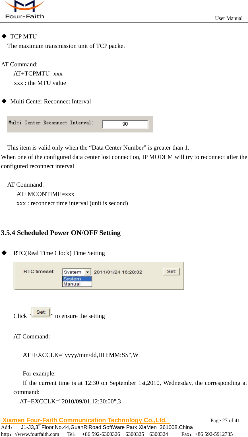                                                          User Manual                       Xiamen Four-Faith Communication Technology Co.,Ltd.              Page 27 of 41     Add：  J1-J3,3rdFloor,No.44,GuanRiRoad,SoftWare Park,XiaMen .361008.China                                    http：//www.fourfaith.com   Tel： +86 592-6300326  6300325  6300324     Fax：+86 592-5912735   ◆ TCP MTU The maximum transmission unit of TCP packet  AT Command:     AT+TCPMTU=xxx xxx : the MTU value  ◆  Multi Center Reconnect Interval       This item is valid only when the &ldquo;Data Center Number&rdquo; is greater than 1. When one of the configured data center lost connection, IP MODEM will try to reconnect after the configured reconnect interval  AT Command:      AT+MCONTIME=xxx           xxx : reconnect time interval (unit is second)  3.5.4 Scheduled Power ON/OFF Setting  RTC(Real Time Clock) Time Setting   Click &ldquo; &rdquo; to ensure the setting  AT Command:     AT+EXCCLK="yyyy/mm/dd,HH:MM:SS",W     For example:  If the current time is at 12:30 on September 1st,2010, Wednesday, the corresponding at command:  AT+EXCCLK="2010/09/01,12:30:00",3  