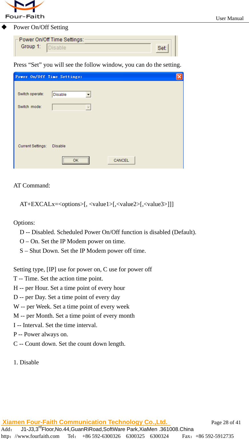                                                           User Manual                       Xiamen Four-Faith Communication Technology Co.,Ltd.              Page 28 of 41     Add：  J1-J3,3rdFloor,No.44,GuanRiRoad,SoftWare Park,XiaMen .361008.China                                    http：//www.fourfaith.com   Tel： +86 592-6300326  6300325  6300324     Fax：+86 592-5912735   Power On/Off Setting  Press &ldquo;Set&rdquo; you will see the follow window, you can do the setting.   AT Command:    AT+EXCALx=<options>[, <value1>[,<value2>[,<value3>]]]       Options:     D -- Disabled. Scheduled Power On/Off function is disabled (Default).     O &ndash; On. Set the IP Modem power on time.     S &ndash; Shut Down. Set the IP Modem power off time.    Setting type, [IP] use for power on, C use for power off T -- Time. Set the action time point. H -- per Hour. Set a time point of every hour D -- per Day. Set a time point of every day W -- per Week. Set a time point of every week M -- per Month. Set a time point of every month I -- Interval. Set the time interval. P -- Power always on.   C -- Count down. Set the count down length.    1. Disable 