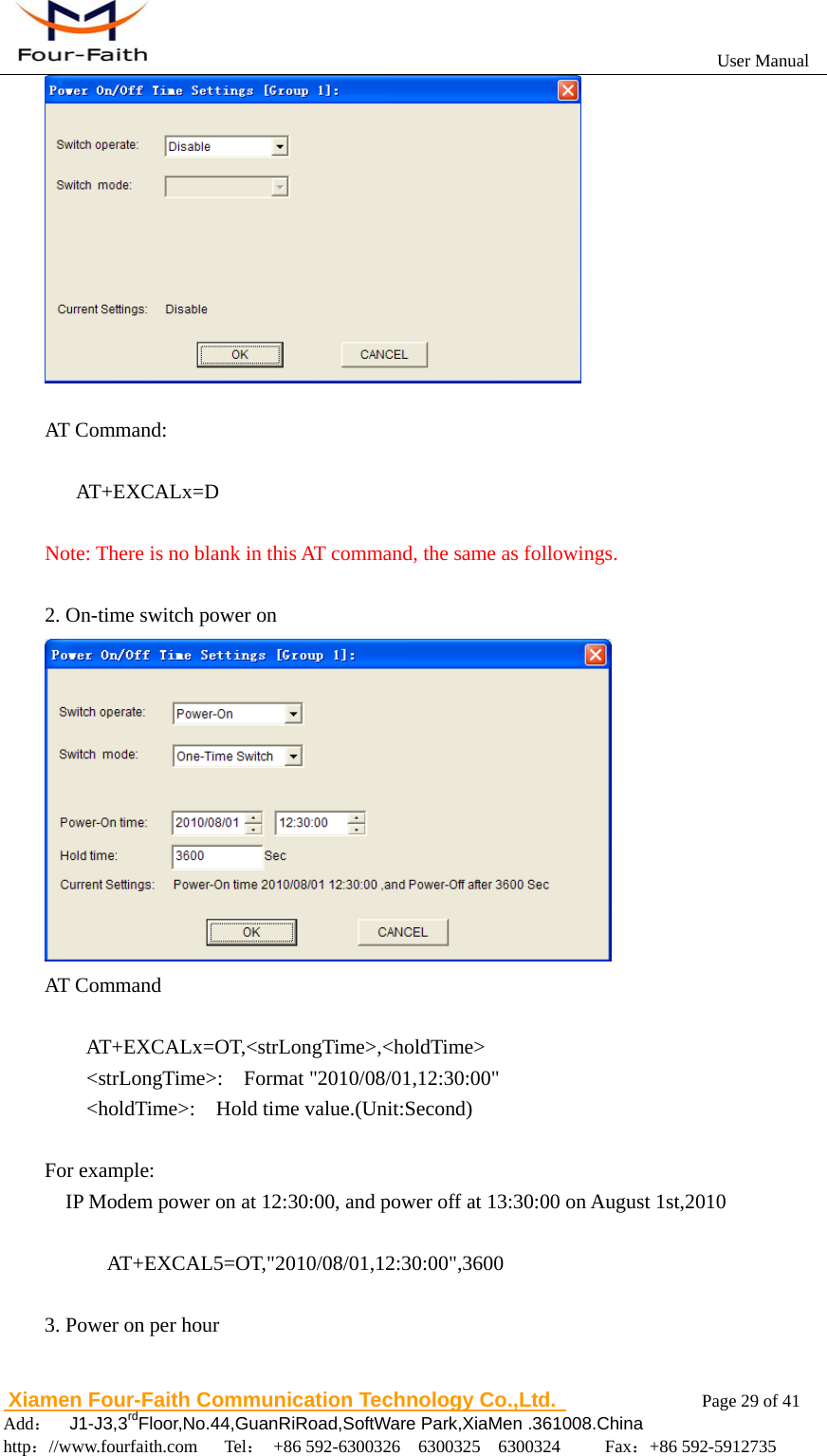                                                           User Manual                       Xiamen Four-Faith Communication Technology Co.,Ltd.              Page 29 of 41     Add：  J1-J3,3rdFloor,No.44,GuanRiRoad,SoftWare Park,XiaMen .361008.China                                    http：//www.fourfaith.com   Tel： +86 592-6300326  6300325  6300324     Fax：+86 592-5912735    AT Command:     AT+EXCALx=D   Note: There is no blank in this AT command, the same as followings.  2. On-time switch power on  AT Command     AT+EXCALx=OT,<strLongTime>,<holdTime>     <strLongTime>:  Format "2010/08/01,12:30:00"     <holdTime>:  Hold time value.(Unit:Second)  For example:     IP Modem power on at 12:30:00, and power off at 13:30:00 on August 1st,2010            AT+EXCAL5=OT,"2010/08/01,12:30:00",3600  3. Power on per hour 