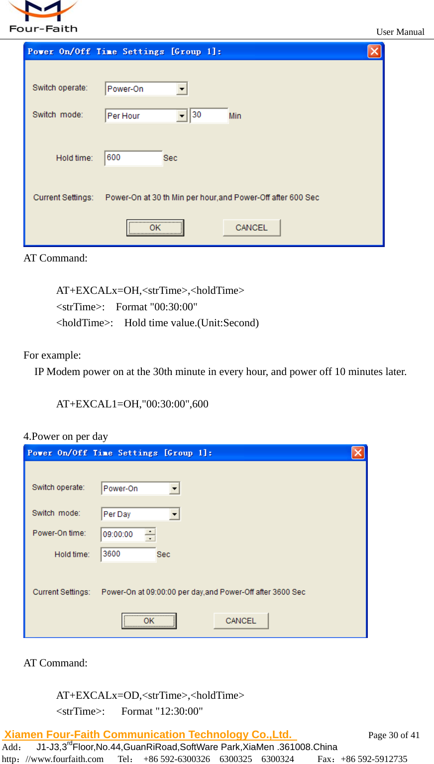                                                           User Manual                       Xiamen Four-Faith Communication Technology Co.,Ltd.              Page 30 of 41     Add：  J1-J3,3rdFloor,No.44,GuanRiRoad,SoftWare Park,XiaMen .361008.China                                    http：//www.fourfaith.com   Tel： +86 592-6300326  6300325  6300324     Fax：+86 592-5912735   AT Command:        AT+EXCALx=OH,<strTime>,<holdTime>       <strTime>:  Format "00:30:00"       <holdTime>:  Hold time value.(Unit:Second)  For example:     IP Modem power on at the 30th minute in every hour, and power off 10 minutes later.           AT+EXCAL1=OH,"00:30:00",600  4.Power on per day   AT Command:        AT+EXCALx=OD,<strTime>,<holdTime>       <strTime>:   Format "12:30:00" 