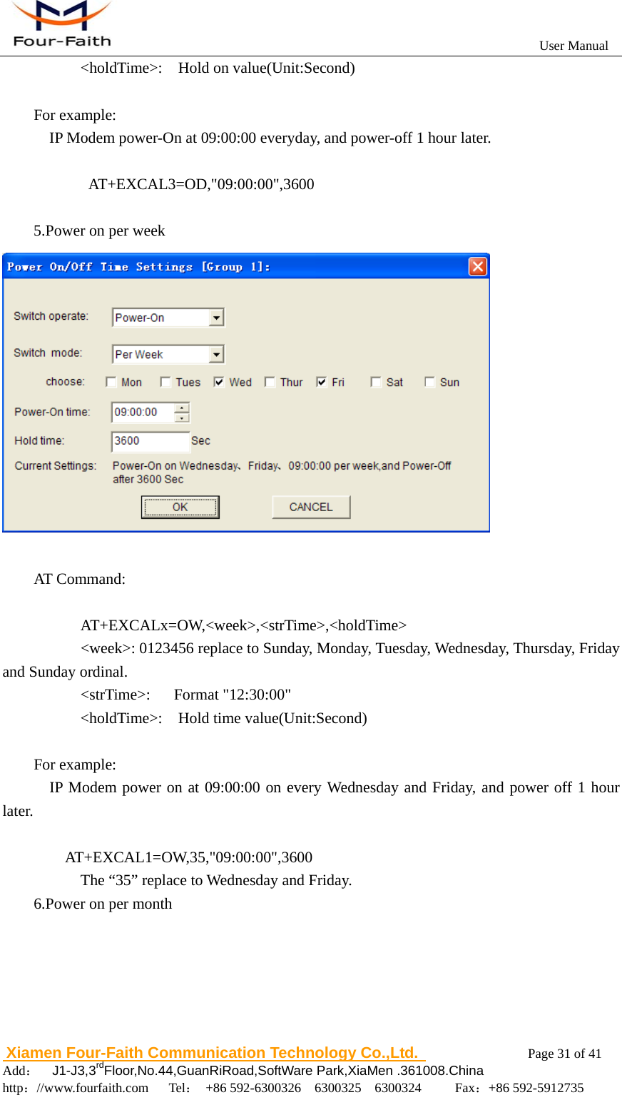                                                           User Manual                       Xiamen Four-Faith Communication Technology Co.,Ltd.              Page 31 of 41     Add：  J1-J3,3rdFloor,No.44,GuanRiRoad,SoftWare Park,XiaMen .361008.China                                    http：//www.fourfaith.com   Tel： +86 592-6300326  6300325  6300324     Fax：+86 592-5912735        <holdTime>:  Hold on value(Unit:Second)  For example:             IP Modem power-On at 09:00:00 everyday, and power-off 1 hour later.              AT+EXCAL3=OD,"09:00:00",3600      5.Power on per week   AT Command:        AT+EXCALx=OW,<week>,<strTime>,<holdTime>             <week>: 0123456 replace to Sunday, Monday, Tuesday, Wednesday, Thursday, Friday and Sunday ordinal.       <strTime>:   Format "12:30:00"       <holdTime>:  Hold time value(Unit:Second)  For example:   IP Modem power on at 09:00:00 on every Wednesday and Friday, and power off 1 hour later.  AT+EXCAL1=OW,35,"09:00:00",3600     The &ldquo;35&rdquo; replace to Wednesday and Friday. 6.Power on per month 