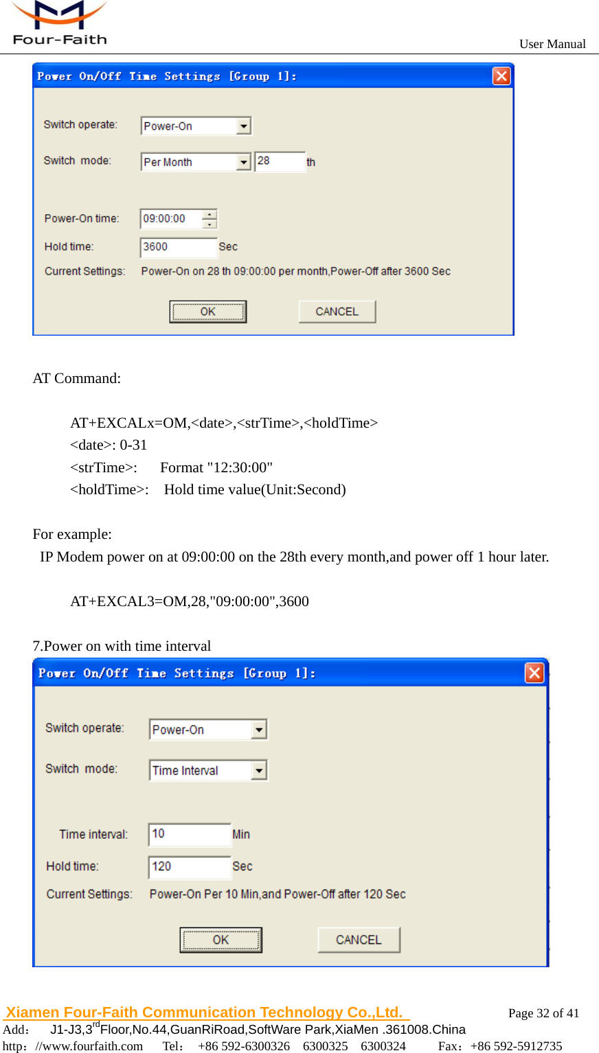                                                           User Manual                       Xiamen Four-Faith Communication Technology Co.,Ltd.              Page 32 of 41     Add：  J1-J3,3rdFloor,No.44,GuanRiRoad,SoftWare Park,XiaMen .361008.China                                    http：//www.fourfaith.com   Tel： +86 592-6300326  6300325  6300324     Fax：+86 592-5912735    AT Command:  AT+EXCALx=OM,<date>,<strTime>,<holdTime>      <date>: 0-31      <strTime>:   Format "12:30:00"      <holdTime>:  Hold time value(Unit:Second)  For example:   IP Modem power on at 09:00:00 on the 28th every month,and power off 1 hour later.       AT+EXCAL3=OM,28,"09:00:00",3600  7.Power on with time interval   