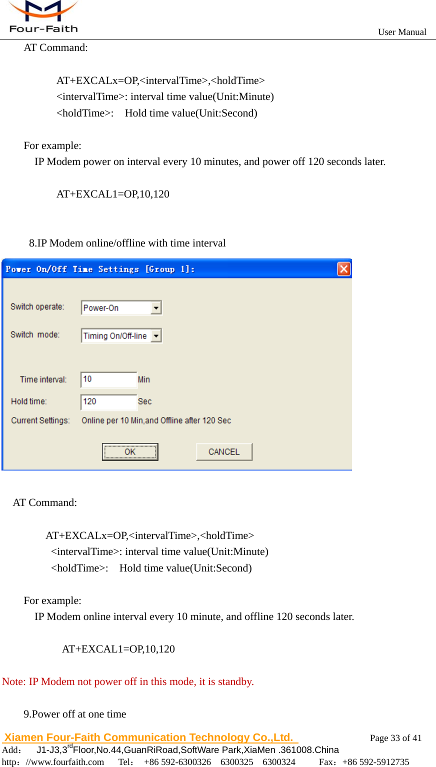                                                           User Manual                       Xiamen Four-Faith Communication Technology Co.,Ltd.              Page 33 of 41     Add：  J1-J3,3rdFloor,No.44,GuanRiRoad,SoftWare Park,XiaMen .361008.China                                    http：//www.fourfaith.com   Tel： +86 592-6300326  6300325  6300324     Fax：+86 592-5912735  AT Command:        AT+EXCALx=OP,<intervalTime>,<holdTime>       <intervalTime>: interval time value(Unit:Minute)       <holdTime>:  Hold time value(Unit:Second)  For example:     IP Modem power on interval every 10 minutes, and power off 120 seconds later.        AT+EXCAL1=OP,10,120             8.IP Modem online/offline with time interval   AT Command:      AT+EXCALx=OP,<intervalTime>,<holdTime>      <intervalTime>: interval time value(Unit:Minute)      <holdTime>:  Hold time value(Unit:Second)  For example:     IP Modem online interval every 10 minute, and offline 120 seconds later.             AT+EXCAL1=OP,10,120  Note: IP Modem not power off in this mode, it is standby.  9.Power off at one time 