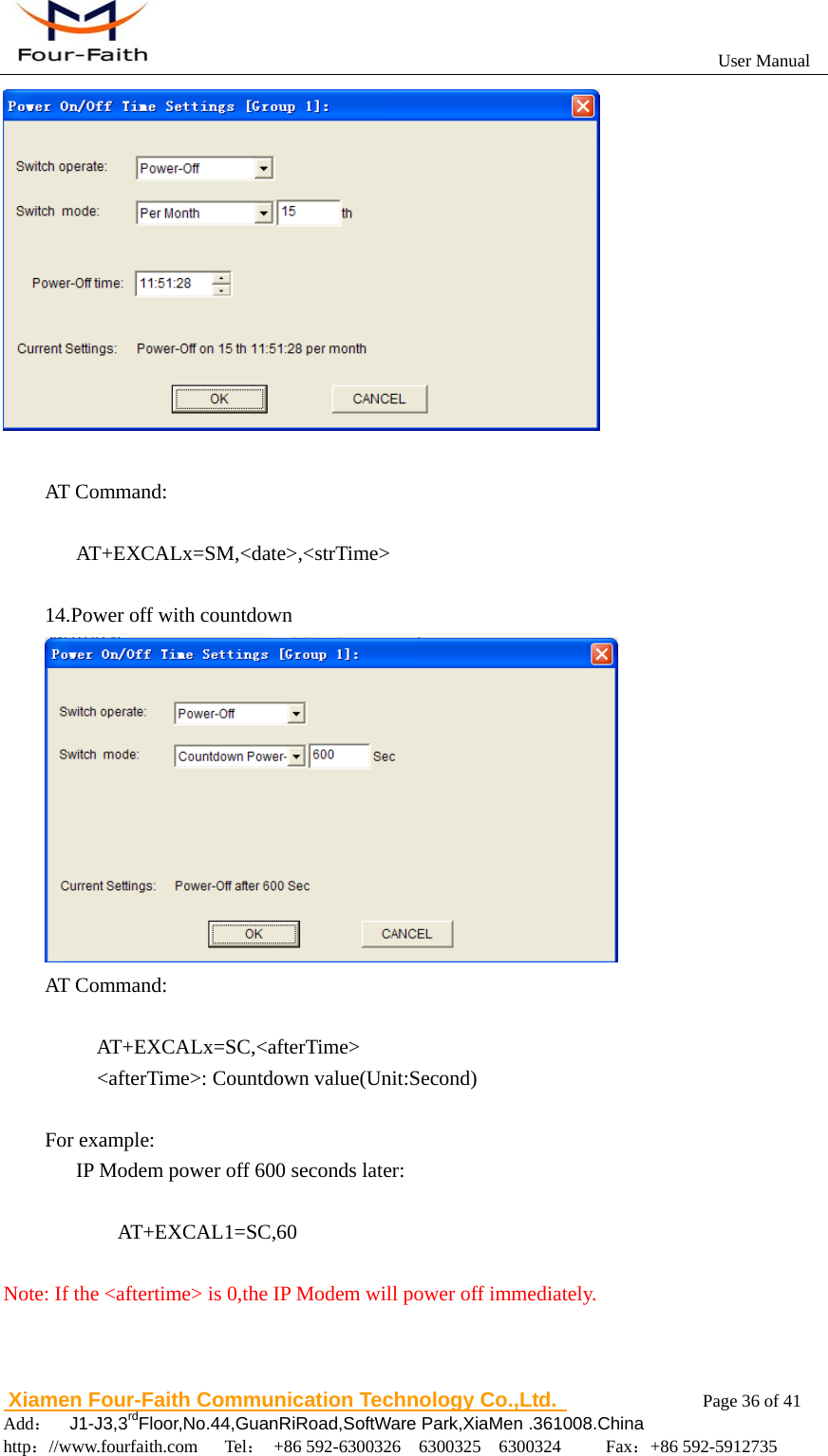                                                           User Manual                       Xiamen Four-Faith Communication Technology Co.,Ltd.              Page 36 of 41     Add：  J1-J3,3rdFloor,No.44,GuanRiRoad,SoftWare Park,XiaMen .361008.China                                    http：//www.fourfaith.com   Tel： +86 592-6300326  6300325  6300324     Fax：+86 592-5912735    AT Command:     AT+EXCALx=SM,<date>,<strTime>  14.Power off with countdown  AT Command:       AT+EXCALx=SC,<afterTime>     <afterTime>: Countdown value(Unit:Second)  For example:       IP Modem power off 600 seconds later:  AT+EXCAL1=SC,60  Note: If the <aftertime> is 0,the IP Modem will power off immediately. 