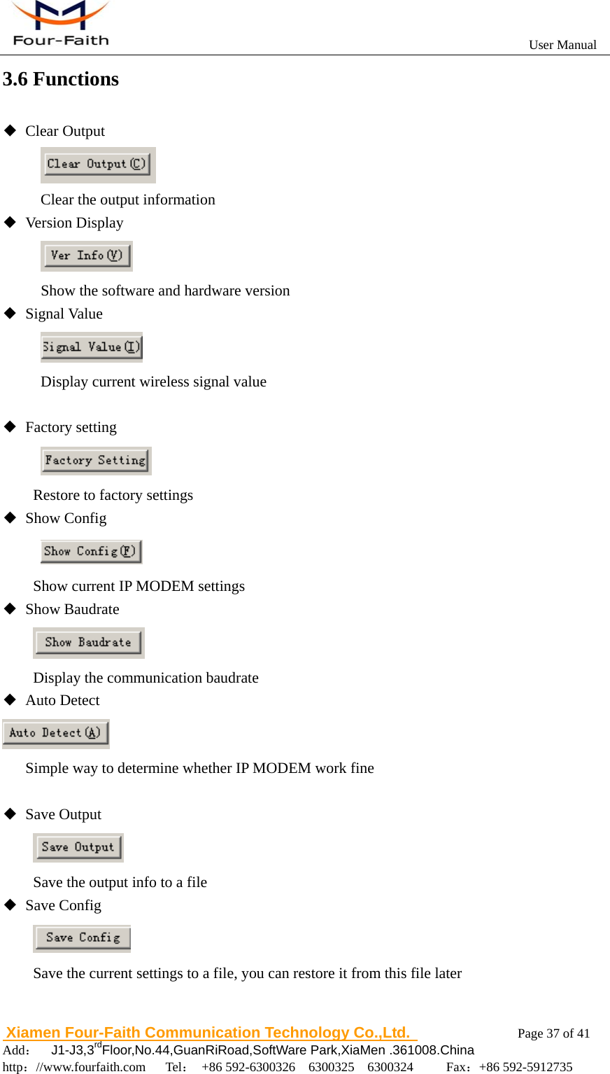                                                           User Manual                       Xiamen Four-Faith Communication Technology Co.,Ltd.              Page 37 of 41     Add：  J1-J3,3rdFloor,No.44,GuanRiRoad,SoftWare Park,XiaMen .361008.China                                    http：//www.fourfaith.com   Tel： +86 592-6300326  6300325  6300324     Fax：+86 592-5912735  3.6 Functions ◆ Clear Output  Clear the output information ◆ Version Display  Show the software and hardware version ◆ Signal Value  Display current wireless signal value  ◆ Factory setting  Restore to factory settings ◆ Show Config            Show current IP MODEM settings ◆ Show Baudrate           Display the communication baudrate ◆ Auto Detect        Simple way to determine whether IP MODEM work fine        ◆ Save Output           Save the output info to a file ◆ Save Config  Save the current settings to a file, you can restore it from this file later      