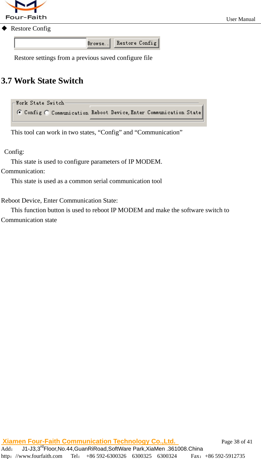                                                           User Manual                       Xiamen Four-Faith Communication Technology Co.,Ltd.              Page 38 of 41     Add：  J1-J3,3rdFloor,No.44,GuanRiRoad,SoftWare Park,XiaMen .361008.China                                    http：//www.fourfaith.com   Tel： +86 592-6300326  6300325  6300324     Fax：+86 592-5912735  ◆ Restore Config               Restore settings from a previous saved configure file 3.7 Work State Switch  This tool can work in two states, &ldquo;Config&rdquo; and &ldquo;Communication&rdquo;   Config:       This state is used to configure parameters of IP MODEM. Communication:       This state is used as a common serial communication tool       Reboot Device, Enter Communication State:       This function button is used to reboot IP MODEM and make the software switch to Communication state                  