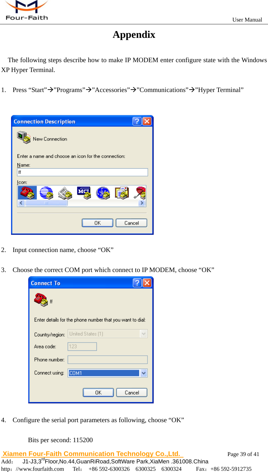                                                           User Manual                       Xiamen Four-Faith Communication Technology Co.,Ltd.              Page 39 of 41     Add：  J1-J3,3rdFloor,No.44,GuanRiRoad,SoftWare Park,XiaMen .361008.China                                    http：//www.fourfaith.com   Tel： +86 592-6300326  6300325  6300324     Fax：+86 592-5912735  Appendix The following steps describe how to make IP MODEM enter configure state with the Windows XP Hyper Terminal.  1. Press &ldquo;Start&rdquo;&AElig;&rdquo;Programs&rdquo;&AElig;&rdquo;Accessories&rdquo;&AElig;&rdquo;Communications&rdquo;&AElig;&rdquo;Hyper Terminal&rdquo;     2. Input connection name, choose &ldquo;OK&rdquo;  3. Choose the correct COM port which connect to IP MODEM, choose &ldquo;OK&rdquo;              4. Configure the serial port parameters as following, choose &ldquo;OK&rdquo;  Bits per second: 115200 