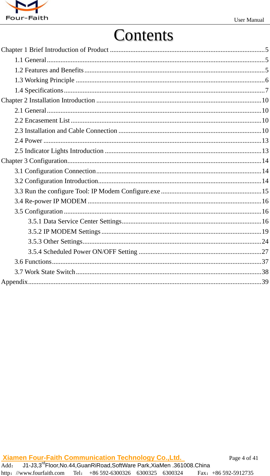                                                           User Manual                       Xiamen Four-Faith Communication Technology Co.,Ltd.              Page 4 of 41     Add：  J1-J3,3rdFloor,No.44,GuanRiRoad,SoftWare Park,XiaMen .361008.China                                    http：//www.fourfaith.com   Tel： +86 592-6300326  6300325  6300324     Fax：+86 592-5912735  CCoonntteennttss  Chapter 1 Brief Introduction of Product ........................................................................................... 5 1.1 General ................................................................................................................................ 5 1.2 Features and Benefits .......................................................................................................... 5 1.3 Working Principle ............................................................................................................... 6 1.4 Specifications ...................................................................................................................... 7 Chapter 2 Installation Introduction ................................................................................................. 10 2.1 General .............................................................................................................................. 10 2.2 Encasement List ................................................................................................................ 10 2.3 Installation and Cable Connection .................................................................................... 10 2.4 Power ................................................................................................................................ 13 2.5 Indicator Lights Introduction ............................................................................................ 13 Chapter 3 Configuration .................................................................................................................. 14 3.1 Configuration Connection ................................................................................................. 14 3.2 Configuration Introduction ................................................................................................ 14 3.3 Run the configure Tool: IP Modem Configure.exe ........................................................... 15 3.4 Re-power IP MODEM ...................................................................................................... 16 3.5 Configuration .................................................................................................................... 16 3.5.1 Data Service Center Settings .................................................................................. 16 3.5.2 IP MODEM Settings .............................................................................................. 19 3.5.3 Other Settings ......................................................................................................... 24 3.5.4 Scheduled Power ON/OFF Setting ........................................................................ 27 3.6 Functions ........................................................................................................................... 37 3.7 Work State Switch ............................................................................................................. 38 Appendix ......................................................................................................................................... 39 