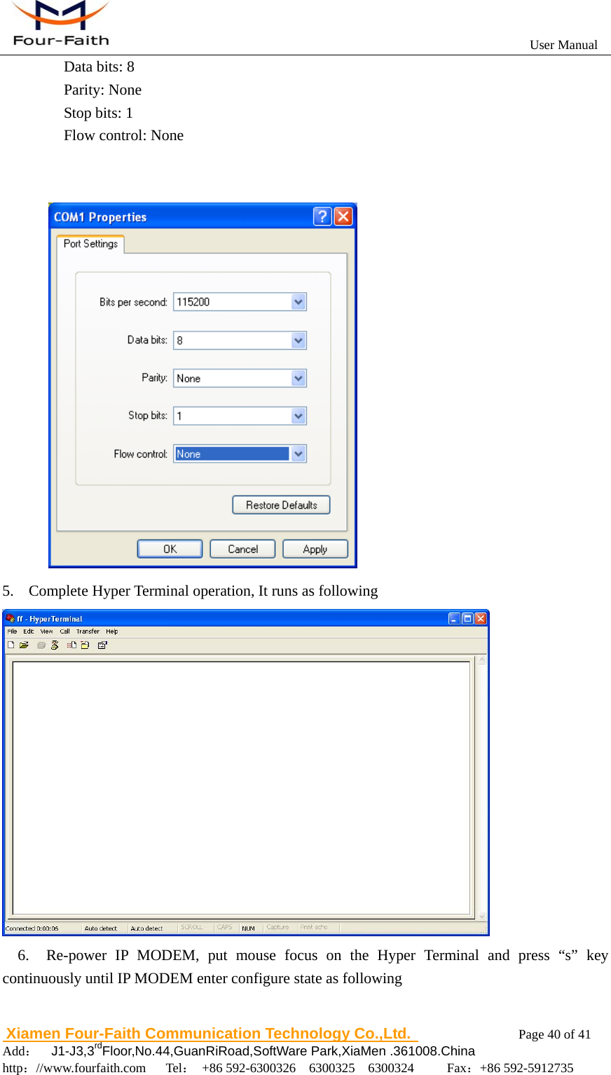                                                           User Manual                       Xiamen Four-Faith Communication Technology Co.,Ltd.              Page 40 of 41     Add：  J1-J3,3rdFloor,No.44,GuanRiRoad,SoftWare Park,XiaMen .361008.China                                    http：//www.fourfaith.com   Tel： +86 592-6300326  6300325  6300324     Fax：+86 592-5912735  Data bits: 8   Parity: None   Stop bits: 1   Flow control: None    5. Complete Hyper Terminal operation, It runs as following      6.  Re-power IP MODEM, put mouse focus on the Hyper Terminal and press &ldquo;s&rdquo; key continuously until IP MODEM enter configure state as following    