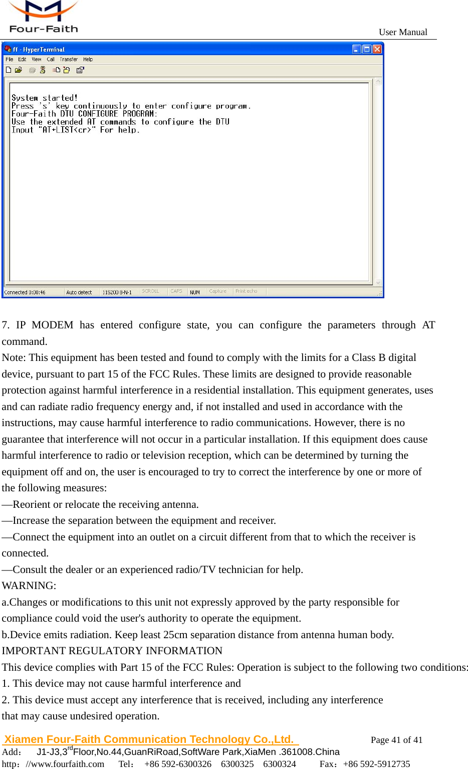                                                           User Manual                       Xiamen Four-Faith Communication Technology Co.,Ltd.              Page 41 of 41     Add：  J1-J3,3rdFloor,No.44,GuanRiRoad,SoftWare Park,XiaMen .361008.China                                    http：//www.fourfaith.com   Tel： +86 592-6300326  6300325  6300324     Fax：+86 592-5912735    7. IP MODEM has entered configure state, you can configure the parameters through AT command. Note: This equipment has been tested and found to comply with the limits for a Class B digital device, pursuant to part 15 of the FCC Rules. These limits are designed to provide reasonable protection against harmful interference in a residential installation. This equipment generates, uses and can radiate radio frequency energy and, if not installed and used in accordance with the instructions, may cause harmful interference to radio communications. However, there is no guarantee that interference will not occur in a particular installation. If this equipment does cause harmful interference to radio or television reception, which can be determined by turning the equipment off and on, the user is encouraged to try to correct the interference by one or more of the following measures:   &mdash;Reorient or relocate the receiving antenna.   &mdash;Increase the separation between the equipment and receiver. &mdash;Connect the equipment into an outlet on a circuit different from that to which the receiver is connected.  &mdash;Consult the dealer or an experienced radio/TV technician for help. WARNING:         a.Changes or modifications to this unit not expressly approved by the party responsible for compliance could void the user's authority to operate the equipment.              b.Device emits radiation. Keep least 25cm separation distance from antenna human body. IMPORTANT REGULATORY INFORMATIONThis device complies with Part 15 of the FCC Rules: Operation is subject to the following two conditions:1. This device may not cause harmful interference and2. This device must accept any interference that is received, including any interference that may cause undesired operation.   