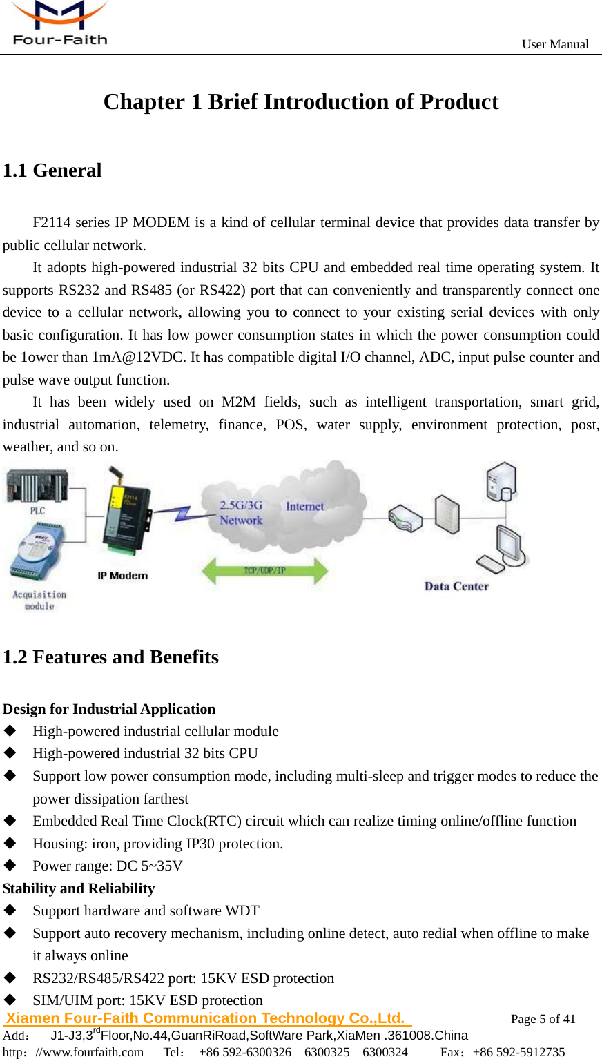                                                           User Manual                       Xiamen Four-Faith Communication Technology Co.,Ltd.              Page 5 of 41     Add：  J1-J3,3rdFloor,No.44,GuanRiRoad,SoftWare Park,XiaMen .361008.China                                    http：//www.fourfaith.com   Tel： +86 592-6300326  6300325  6300324     Fax：+86 592-5912735  Chapter 1 Brief Introduction of Product 1.1 General F2114 series IP MODEM is a kind of cellular terminal device that provides data transfer by public cellular network. It adopts high-powered industrial 32 bits CPU and embedded real time operating system. It supports RS232 and RS485 (or RS422) port that can conveniently and transparently connect one device to a cellular network, allowing you to connect to your existing serial devices with only basic configuration. It has low power consumption states in which the power consumption could be 1ower than 1mA@12VDC. It has compatible digital I/O channel, ADC, input pulse counter and pulse wave output function.   It has been widely used on M2M fields, such as intelligent transportation, smart grid, industrial automation, telemetry, finance, POS, water supply, environment protection, post, weather, and so on.  1.2 Features and Benefits Design for Industrial Application  High-powered industrial cellular module  High-powered industrial 32 bits CPU  Support low power consumption mode, including multi-sleep and trigger modes to reduce the power dissipation farthest  Embedded Real Time Clock(RTC) circuit which can realize timing online/offline function  Housing: iron, providing IP30 protection.  Power range: DC 5~35V Stability and Reliability  Support hardware and software WDT  Support auto recovery mechanism, including online detect, auto redial when offline to make it always online    RS232/RS485/RS422 port: 15KV ESD protection  SIM/UIM port: 15KV ESD protection 