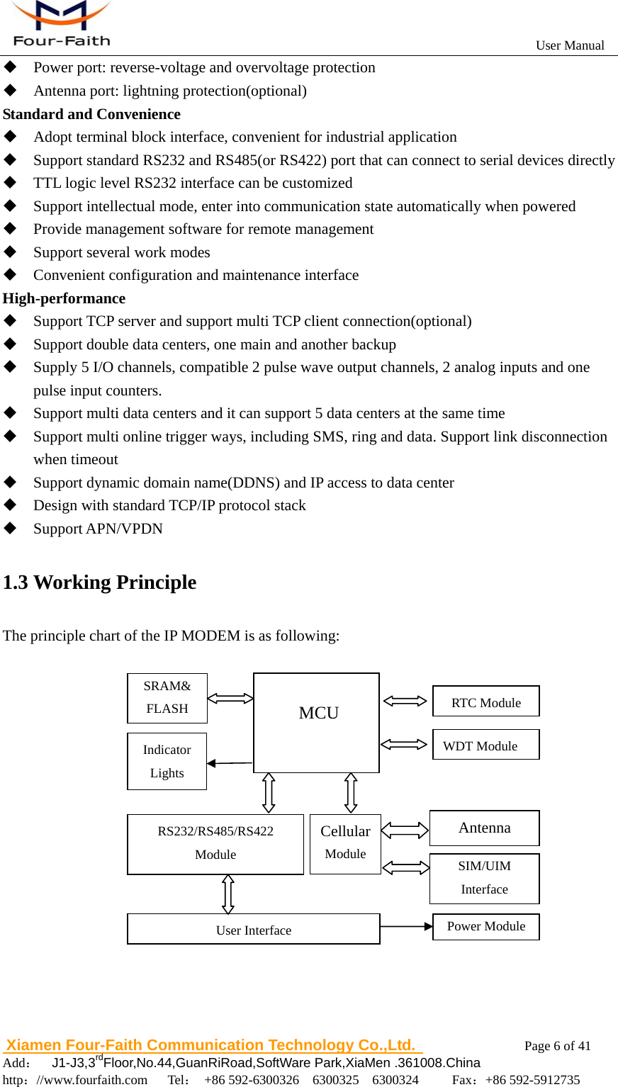                                                           User Manual                       Xiamen Four-Faith Communication Technology Co.,Ltd.              Page 6 of 41     Add：  J1-J3,3rdFloor,No.44,GuanRiRoad,SoftWare Park,XiaMen .361008.China                                    http：//www.fourfaith.com   Tel： +86 592-6300326  6300325  6300324     Fax：+86 592-5912735   Power port: reverse-voltage and overvoltage protection  Antenna port: lightning protection(optional) Standard and Convenience  Adopt terminal block interface, convenient for industrial application  Support standard RS232 and RS485(or RS422) port that can connect to serial devices directly  TTL logic level RS232 interface can be customized  Support intellectual mode, enter into communication state automatically when powered  Provide management software for remote management  Support several work modes  Convenient configuration and maintenance interface High-performance  Support TCP server and support multi TCP client connection(optional)  Support double data centers, one main and another backup  Supply 5 I/O channels, compatible 2 pulse wave output channels, 2 analog inputs and one pulse input counters.  Support multi data centers and it can support 5 data centers at the same time  Support multi online trigger ways, including SMS, ring and data. Support link disconnection when timeout  Support dynamic domain name(DDNS) and IP access to data center  Design with standard TCP/IP protocol stack  Support APN/VPDN 1.3 Working Principle The principle chart of the IP MODEM is as following:    Cellular Module  MCU Antenna SIM/UIM Interface Indicator Lights SRAM&amp; FLASH WDT Module RTC Module User Interface RS232/RS485/RS422 Module Power Module 