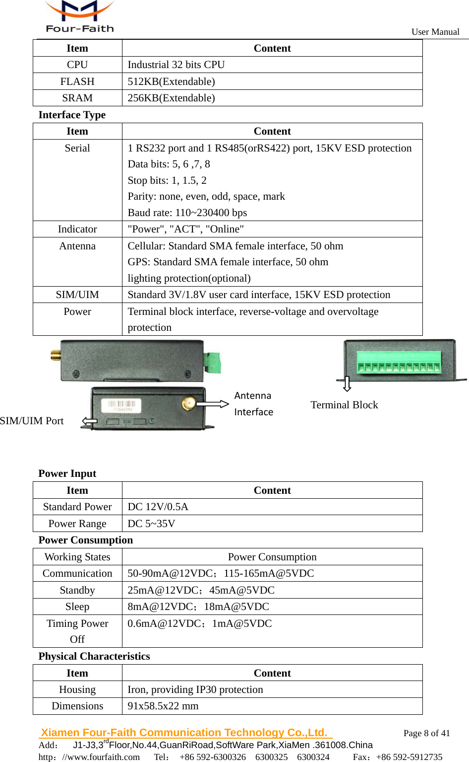                                                           User Manual                       Xiamen Four-Faith Communication Technology Co.,Ltd.              Page 8 of 41     Add：  J1-J3,3rdFloor,No.44,GuanRiRoad,SoftWare Park,XiaMen .361008.China                                    http：//www.fourfaith.com   Tel： +86 592-6300326  6300325  6300324     Fax：+86 592-5912735  Item Content CPU  Industrial 32 bits CPU FLASH 512KB(Extendable) SRAM 256KB(Extendable) Interface Type Item Content Serial    1 RS232 port and 1 RS485(orRS422) port, 15KV ESD protection Data bits: 5, 6 ,7, 8 Stop bits: 1, 1.5, 2 Parity: none, even, odd, space, mark Baud rate: 110~230400 bps Indicator  "Power", "ACT", "Online" Antenna  Cellular: Standard SMA female interface, 50 ohm GPS: Standard SMA female interface, 50 ohm lighting protection(optional) SIM/UIM  Standard 3V/1.8V user card interface, 15KV ESD protection Power  Terminal block interface, reverse-voltage and overvoltage protection                        Power Input Item Content Standard Power  DC 12V/0.5A Power Range  DC 5~35V Power Consumption Working States Power Consumption Communication 50-90mA@12VDC；115-165mA@5VDC Standby 25mA@12VDC；45mA@5VDC Sleep 8mA@12VDC；18mA@5VDC Timing Power Off 0.6mA@12VDC；1mA@5VDC Physical Characteristics Item Content Housing  Iron, providing IP30 protection Dimensions 91x58.5x22 mm SIM/UIM Port Terminal Block AntennaInterface