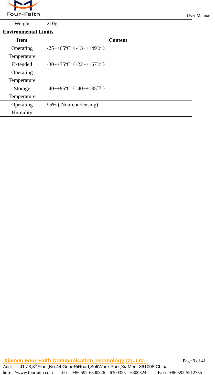                                                           User Manual                       Xiamen Four-Faith Communication Technology Co.,Ltd.              Page 9 of 41     Add：  J1-J3,3rdFloor,No.44,GuanRiRoad,SoftWare Park,XiaMen .361008.China                                    http：//www.fourfaith.com   Tel： +86 592-6300326  6300325  6300324     Fax：+86 592-5912735  Weight 210g Environmental Limits Item Content Operating Temperature -25~+65&ordm;C（-13~+149℉） Extended  Operating Temperature -30~+75&ordm;C（-22~+167℉） Storage Temperature -40~+85&ordm;C（-40~+185℉） Operating Humidity 95% ( Non-condensing)                         