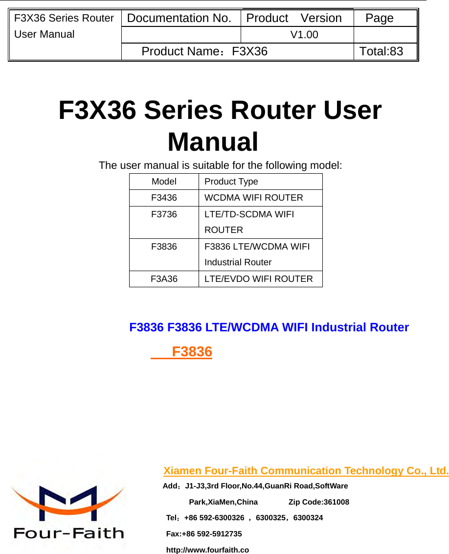    F3X36 Series Router User Manual Documentation No. Product  Version Page  V1.00  Product Name：F3X36 Total:83  F3X36 Series Router User Manual The user manual is suitable for the following model: Model Product Type F3436 WCDMA WIFI ROUTER F3736 LTE/TD-SCDMA WIFI ROUTER F3836  F3836 LTE/WCDMA WIFI Industrial Router F3A36 LTE/EVDO WIFI ROUTER  F3836 F3836 LTE/WCDMA WIFI Industrial Router    F3836    Xiamen Four-Faith Communication Technology Co., Ltd. Add：J1-J3,3rd Floor,No.44,GuanRi Road,SoftWare Park,XiaMen,China        Zip Code:361008 Tel：+86 592-6300326  ，6300325，6300324 Fax:+86 592-5912735 http://www.fourfaith.co