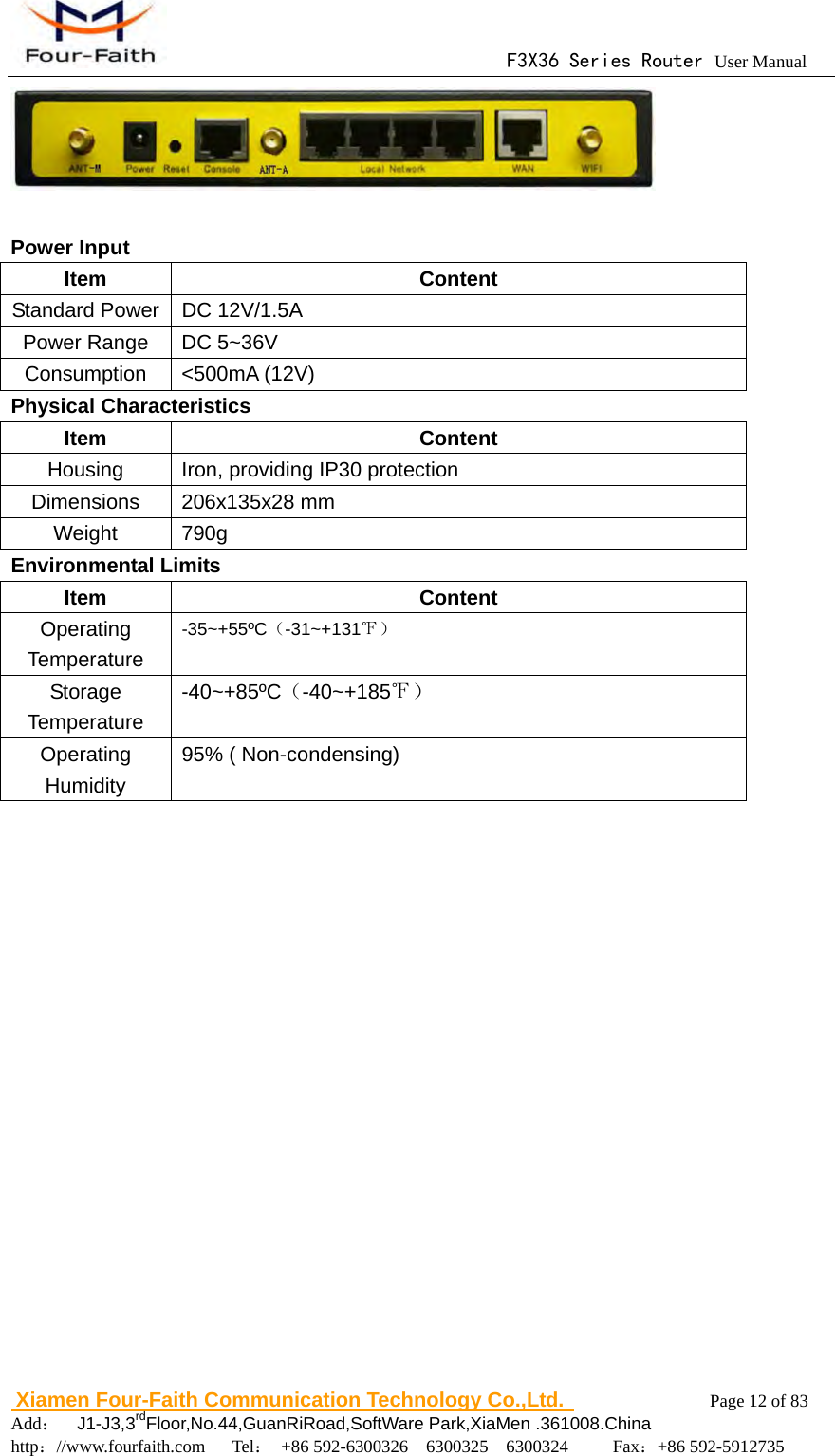                                      F3X36 Series Router User Manual                        Xiamen Four-Faith Communication Technology Co.,Ltd.              Page 12 of 83     Add：  J1-J3,3rdFloor,No.44,GuanRiRoad,SoftWare Park,XiaMen .361008.China                                    http：//www.fourfaith.com   Tel： +86 592-6300326  6300325  6300324     Fax：+86 592-5912735     Power Input Item Content Standard Power  DC 12V/1.5A Power Range  DC 5~36V Consumption <500mA (12V) Physical Characteristics Item Content Housing  Iron, providing IP30 protection Dimensions 206x135x28 mm Weight 790g Environmental Limits Item Content Operating Temperature -35~+55&ordm;C（-31~+131℉） Storage Temperature -40~+85&ordm;C（-40~+185℉） Operating Humidity 95% ( Non-condensing) 