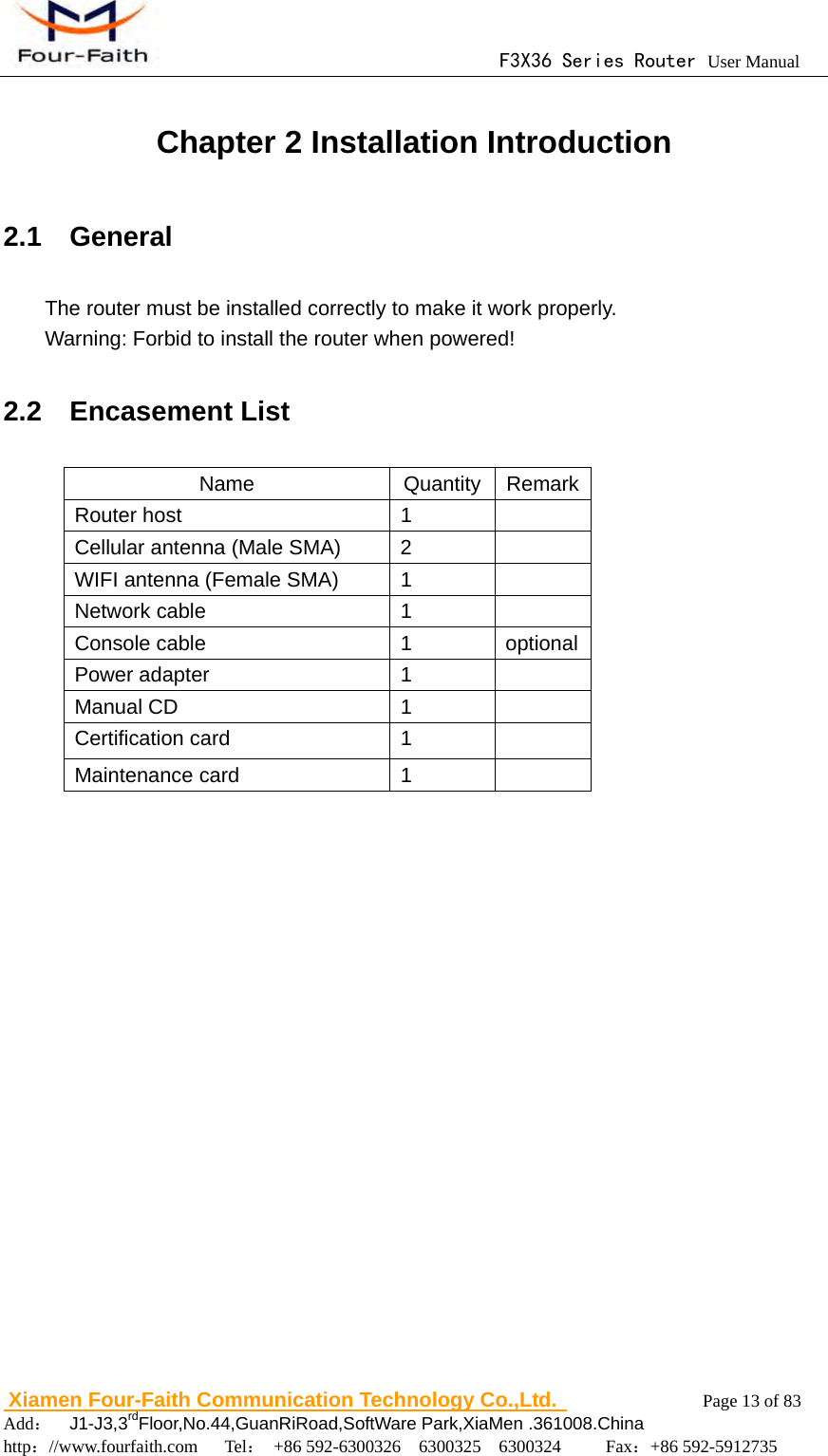                                      F3X36 Series Router User Manual                        Xiamen Four-Faith Communication Technology Co.,Ltd.              Page 13 of 83     Add：  J1-J3,3rdFloor,No.44,GuanRiRoad,SoftWare Park,XiaMen .361008.China                                    http：//www.fourfaith.com   Tel： +86 592-6300326  6300325  6300324     Fax：+86 592-5912735  Chapter 2 Installation Introduction 2.1  General The router must be installed correctly to make it work properly. Warning: Forbid to install the router when powered! 2.2  Encasement List Name Quantity Remark Router host  1   Cellular antenna (Male SMA)  2   WIFI antenna (Female SMA)  1   Network cable  1   Console cable  1  optional Power adapter  1   Manual CD  1   Certification card  1   Maintenance card  1    