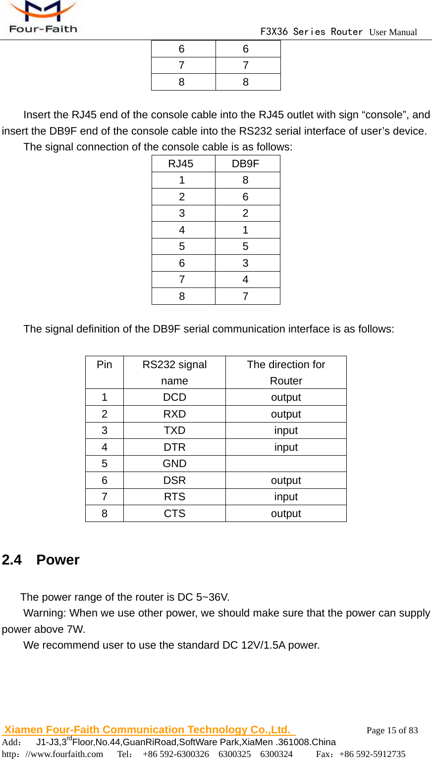                                      F3X36 Series Router User Manual                        Xiamen Four-Faith Communication Technology Co.,Ltd.              Page 15 of 83     Add：  J1-J3,3rdFloor,No.44,GuanRiRoad,SoftWare Park,XiaMen .361008.China                                    http：//www.fourfaith.com   Tel： +86 592-6300326  6300325  6300324     Fax：+86 592-5912735  6 6 7 7 8 8  Insert the RJ45 end of the console cable into the RJ45 outlet with sign &ldquo;console&rdquo;, and insert the DB9F end of the console cable into the RS232 serial interface of user&rsquo;s device.   The signal connection of the console cable is as follows: RJ45 DB9F 1 8 2 6 3 2 4 1 5 5 6 3 7 4 8 7  The signal definition of the DB9F serial communication interface is as follows:             2.4  Power The power range of the router is DC 5~36V. Warning: When we use other power, we should make sure that the power can supply power above 7W. We recommend user to use the standard DC 12V/1.5A power.   Pin RS232 signal name The direction for Router 1 DCD  output 2 RXD  output 3 TXD  input 4 DTR  input 5 GND   6 DSR  output 7 RTS  input 8 CTS  output 