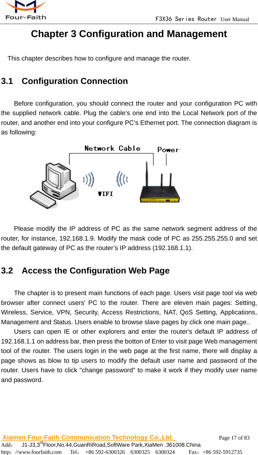                                      F3X36 Series Router User Manual                        Xiamen Four-Faith Communication Technology Co.,Ltd.              Page 17 of 83     Add：  J1-J3,3rdFloor,No.44,GuanRiRoad,SoftWare Park,XiaMen .361008.China                                    http：//www.fourfaith.com   Tel： +86 592-6300326  6300325  6300324     Fax：+86 592-5912735  Chapter 3 Configuration and Management This chapter describes how to configure and manage the router. 3.1  Configuration Connection Before configuration, you should connect the router and your configuration PC with the supplied network cable. Plug the cable&rsquo;s one end into the Local Network port of the router, and another end into your configure PC&rsquo;s Ethernet port. The connection diagram is as following:             Please modify the IP address of PC as the same network segment address of the router, for instance, 192.168.1.9. Modify the mask code of PC as 255.255.255.0 and set the default gateway of PC as the router&rsquo;s IP address (192.168.1.1). 3.2    Access the Configuration Web Page   The chapter is to present main functions of each page. Users visit page tool via web browser after connect users' PC to the router. There are eleven main pages: Setting, Wireless, Service, VPN, Security, Access Restrictions, NAT, QoS Setting, Applications, Management and Status. Users enable to browse slave pages by click one main page.. Users can open IE or other explorers and enter the router's default IP address of 192.168.1.1 on address bar, then press the botton of Enter to visit page Web management tool of the router. The users login in the web page at the first name, there will display a page shows as blow to tip users to modify the default user name and password of the router. Users have to click "change password" to make it work if they modify user name and password. 