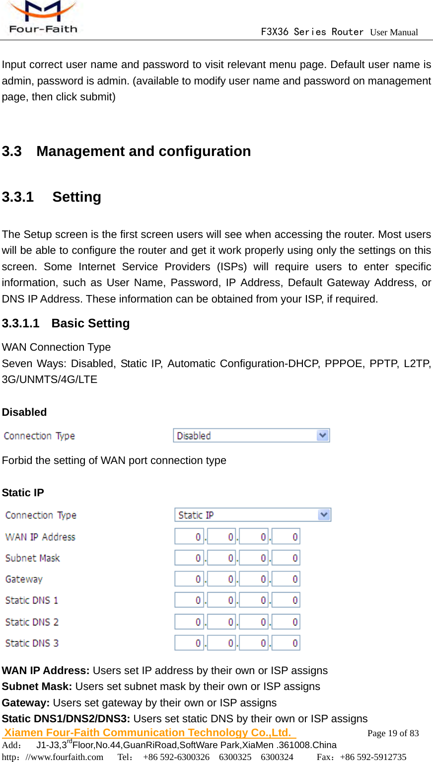                                      F3X36 Series Router User Manual                        Xiamen Four-Faith Communication Technology Co.,Ltd.              Page 19 of 83     Add：  J1-J3,3rdFloor,No.44,GuanRiRoad,SoftWare Park,XiaMen .361008.China                                    http：//www.fourfaith.com   Tel： +86 592-6300326  6300325  6300324     Fax：+86 592-5912735   Input correct user name and password to visit relevant menu page. Default user name is admin, password is admin. (available to modify user name and password on management page, then click submit)  3.3  Management and configuration 3.3.1  Setting The Setup screen is the first screen users will see when accessing the router. Most users will be able to configure the router and get it work properly using only the settings on this screen. Some Internet Service Providers (ISPs) will require users to enter specific information, such as User Name, Password, IP Address, Default Gateway Address, or DNS IP Address. These information can be obtained from your ISP, if required. 3.3.1.1  Basic Setting WAN Connection Type Seven Ways: Disabled, Static IP, Automatic Configuration-DHCP, PPPOE, PPTP, L2TP, 3G/UNMTS/4G/LTE  Disabled  Forbid the setting of WAN port connection type  Static IP  WAN IP Address: Users set IP address by their own or ISP assigns Subnet Mask: Users set subnet mask by their own or ISP assigns Gateway: Users set gateway by their own or ISP assigns Static DNS1/DNS2/DNS3: Users set static DNS by their own or ISP assigns 