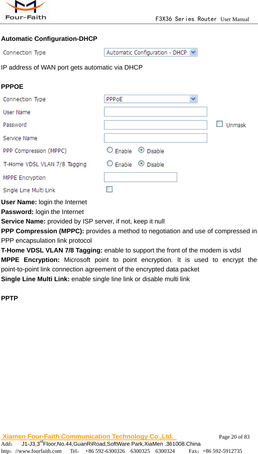                                      F3X36 Series Router User Manual                        Xiamen Four-Faith Communication Technology Co.,Ltd.              Page 20 of 83     Add：  J1-J3,3rdFloor,No.44,GuanRiRoad,SoftWare Park,XiaMen .361008.China                                    http：//www.fourfaith.com   Tel： +86 592-6300326  6300325  6300324     Fax：+86 592-5912735   Automatic Configuration-DHCP  IP address of WAN port gets automatic via DHCP    PPPOE  User Name: login the Internet Password: login the Internet Service Name: provided by ISP server, if not, keep it null PPP Compression (MPPC): provides a method to negotiation and use of compressed in PPP encapsulation link protocol T-Home VDSL VLAN 7/8 Tagging: enable to support the front of the modem is vdsl MPPE Encryption: Microsoft point to point encryption. It is used to encrypt the point-to-point link connection agreement of the encrypted data packet Single Line Multi Link: enable single line link or disable multi link  PPTP 