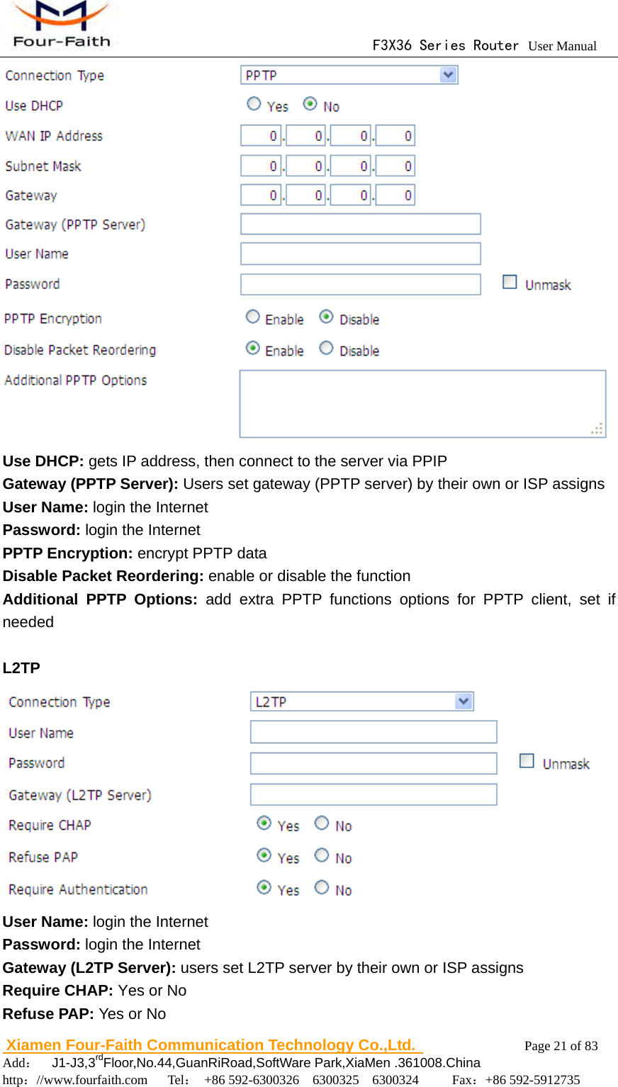                                      F3X36 Series Router User Manual                        Xiamen Four-Faith Communication Technology Co.,Ltd.              Page 21 of 83     Add：  J1-J3,3rdFloor,No.44,GuanRiRoad,SoftWare Park,XiaMen .361008.China                                    http：//www.fourfaith.com   Tel： +86 592-6300326  6300325  6300324     Fax：+86 592-5912735   Use DHCP: gets IP address, then connect to the server via PPIP Gateway (PPTP Server): Users set gateway (PPTP server) by their own or ISP assigns User Name: login the Internet Password: login the Internet PPTP Encryption: encrypt PPTP data Disable Packet Reordering: enable or disable the function Additional PPTP Options: add extra PPTP functions options for PPTP client, set if needed   L2TP  User Name: login the Internet Password: login the Internet Gateway (L2TP Server): users set L2TP server by their own or ISP assigns Require CHAP: Yes or No Refuse PAP: Yes or No 