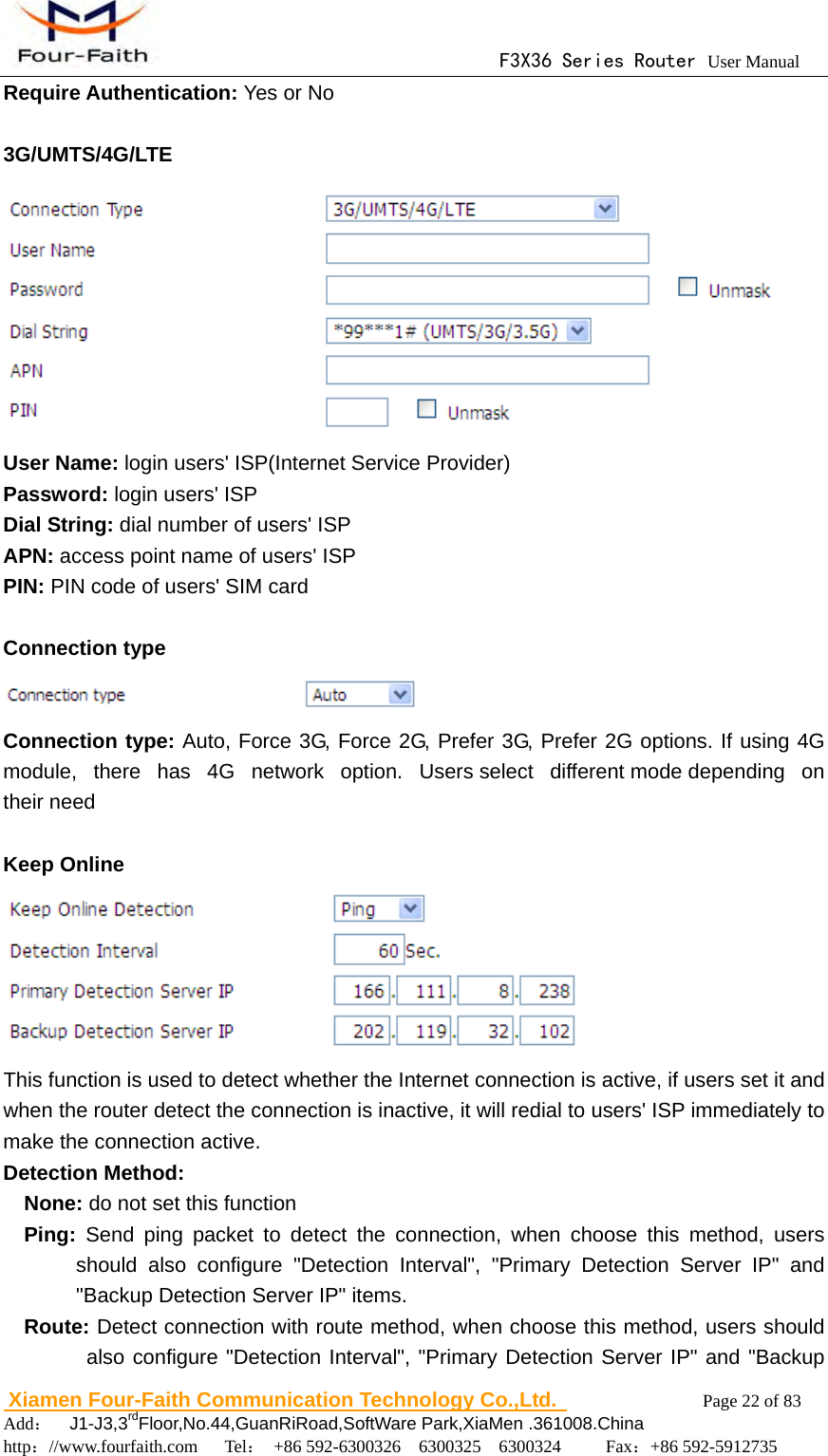                                      F3X36 Series Router User Manual                        Xiamen Four-Faith Communication Technology Co.,Ltd.              Page 22 of 83     Add：  J1-J3,3rdFloor,No.44,GuanRiRoad,SoftWare Park,XiaMen .361008.China                                    http：//www.fourfaith.com   Tel： +86 592-6300326  6300325  6300324     Fax：+86 592-5912735  Require Authentication: Yes or No  3G/UMTS/4G/LTE  User Name: login users' ISP(Internet Service Provider) Password: login users' ISP Dial String: dial number of users' ISP APN: access point name of users' ISP PIN: PIN code of users' SIM card  Connection type  Connection type: Auto, Force 3G, Force 2G, Prefer 3G, Prefer 2G options. If using 4G module, there has 4G network option. Users select different mode depending  on their need  Keep Online  This function is used to detect whether the Internet connection is active, if users set it and when the router detect the connection is inactive, it will redial to users' ISP immediately to make the connection active. Detection Method: None: do not set this function   Ping: Send ping packet to detect the connection, when choose this method, users should also configure "Detection Interval", "Primary Detection Server IP" and "Backup Detection Server IP" items.   Route: Detect connection with route method, when choose this method, users should also configure "Detection Interval", "Primary Detection Server IP" and "Backup 