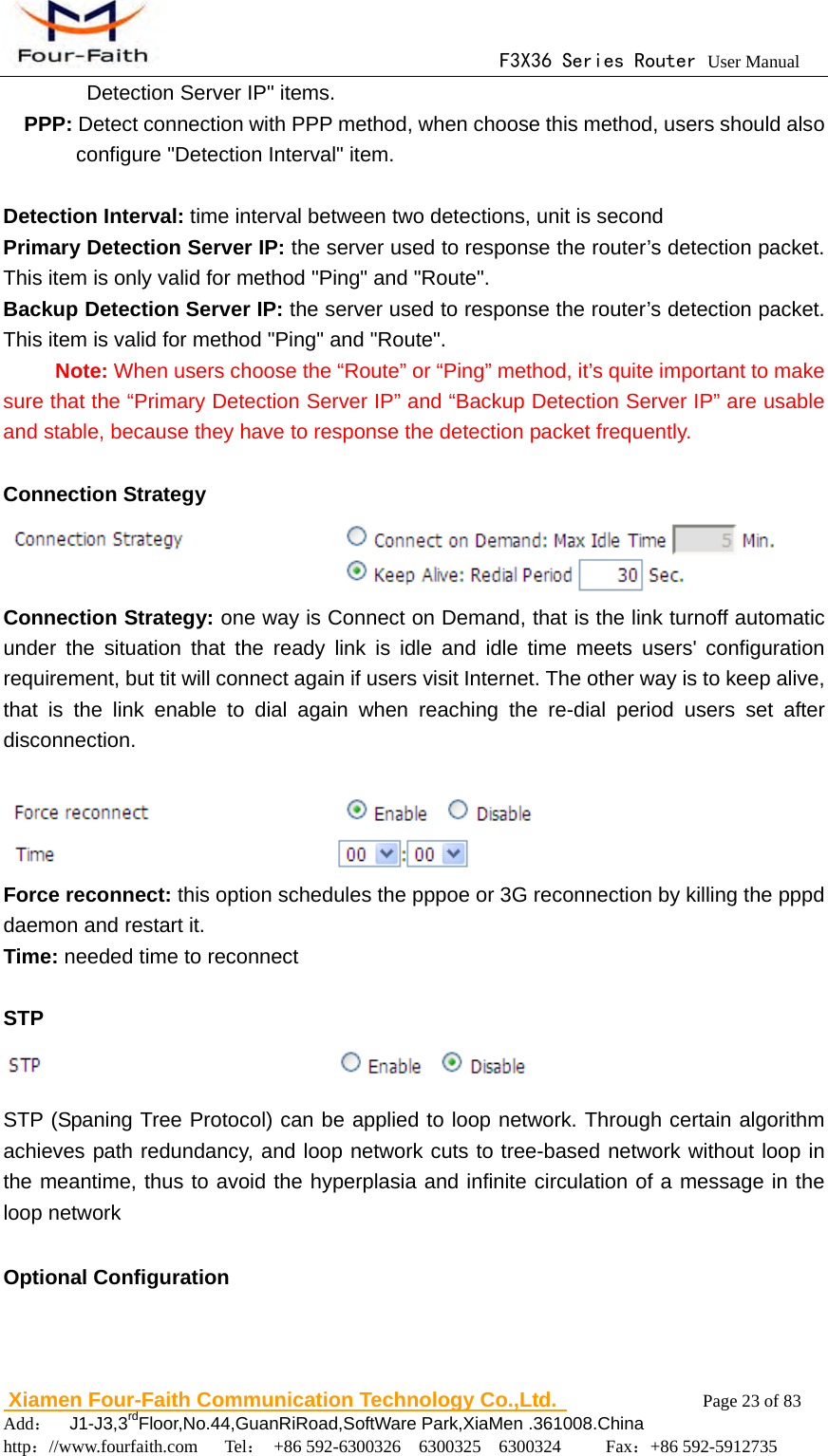                                      F3X36 Series Router User Manual                        Xiamen Four-Faith Communication Technology Co.,Ltd.              Page 23 of 83     Add：  J1-J3,3rdFloor,No.44,GuanRiRoad,SoftWare Park,XiaMen .361008.China                                    http：//www.fourfaith.com   Tel： +86 592-6300326  6300325  6300324     Fax：+86 592-5912735  Detection Server IP" items.   PPP: Detect connection with PPP method, when choose this method, users should also configure "Detection Interval" item.  Detection Interval: time interval between two detections, unit is second Primary Detection Server IP: the server used to response the router&rsquo;s detection packet. This item is only valid for method "Ping" and "Route". Backup Detection Server IP: the server used to response the router&rsquo;s detection packet. This item is valid for method "Ping" and "Route".  Note: When users choose the &ldquo;Route&rdquo; or &ldquo;Ping&rdquo; method, it&rsquo;s quite important to make sure that the &ldquo;Primary Detection Server IP&rdquo; and &ldquo;Backup Detection Server IP&rdquo; are usable and stable, because they have to response the detection packet frequently.  Connection Strategy  Connection Strategy: one way is Connect on Demand, that is the link turnoff automatic under the situation that the ready link is idle and idle time meets users' configuration requirement, but tit will connect again if users visit Internet. The other way is to keep alive, that is the link enable to dial again when reaching the re-dial period users set after disconnection.   Force reconnect: this option schedules the pppoe or 3G reconnection by killing the pppd daemon and restart it. Time: needed time to reconnect  STP  STP (Spaning Tree Protocol) can be applied to loop network. Through certain algorithm achieves path redundancy, and loop network cuts to tree-based network without loop in the meantime, thus to avoid the hyperplasia and infinite circulation of a message in the loop network  Optional Configuration 