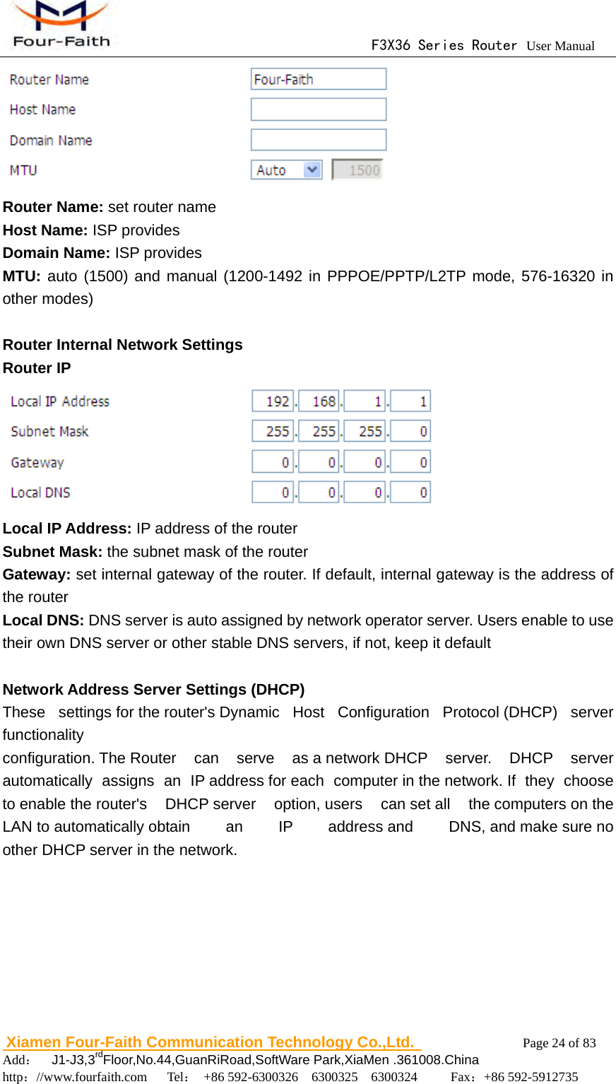                                      F3X36 Series Router User Manual                        Xiamen Four-Faith Communication Technology Co.,Ltd.              Page 24 of 83     Add：  J1-J3,3rdFloor,No.44,GuanRiRoad,SoftWare Park,XiaMen .361008.China                                    http：//www.fourfaith.com   Tel： +86 592-6300326  6300325  6300324     Fax：+86 592-5912735   Router Name: set router name Host Name: ISP provides Domain Name: ISP provides MTU: auto (1500) and manual (1200-1492 in PPPOE/PPTP/L2TP mode, 576-16320 in other modes)  Router Internal Network Settings Router IP  Local IP Address: IP address of the router Subnet Mask: the subnet mask of the router Gateway: set internal gateway of the router. If default, internal gateway is the address of the router Local DNS: DNS server is auto assigned by network operator server. Users enable to use their own DNS server or other stable DNS servers, if not, keep it default  Network Address Server Settings (DHCP) These  settings for the router's Dynamic  Host Configuration Protocol (DHCP) server functionality configuration. The Router can serve as a network DHCP server. DHCP server automatically assigns an IP address for each computer in the network. If  they  choose to enable the router's  DHCP server  option, users  can set all  the computers on the LAN to automatically obtain  an  IP  address and  DNS, and make sure no other DHCP server in the network.  