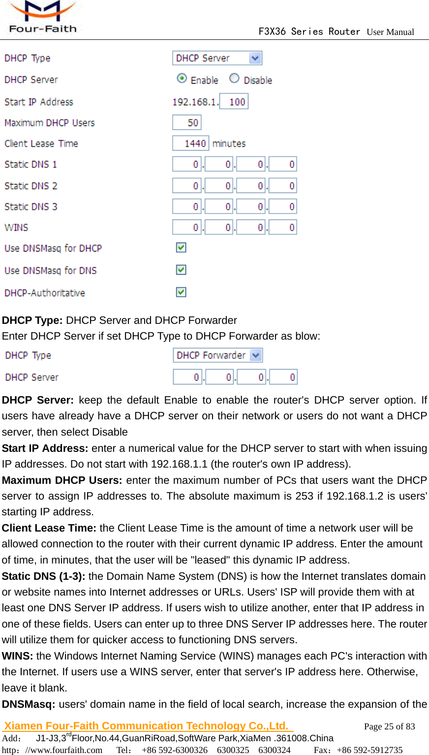                                      F3X36 Series Router User Manual                        Xiamen Four-Faith Communication Technology Co.,Ltd.              Page 25 of 83     Add：  J1-J3,3rdFloor,No.44,GuanRiRoad,SoftWare Park,XiaMen .361008.China                                    http：//www.fourfaith.com   Tel： +86 592-6300326  6300325  6300324     Fax：+86 592-5912735   DHCP Type: DHCP Server and DHCP Forwarder Enter DHCP Server if set DHCP Type to DHCP Forwarder as blow:  DHCP Server: keep the default Enable to enable the router's DHCP server option. If users have already have a DHCP server on their network or users do not want a DHCP server, then select Disable Start IP Address: enter a numerical value for the DHCP server to start with when issuing IP addresses. Do not start with 192.168.1.1 (the router's own IP address). Maximum DHCP Users: enter the maximum number of PCs that users want the DHCP server to assign IP addresses to. The absolute maximum is 253 if 192.168.1.2 is users' starting IP address. Client Lease Time: the Client Lease Time is the amount of time a network user will be allowed connection to the router with their current dynamic IP address. Enter the amount of time, in minutes, that the user will be "leased" this dynamic IP address. Static DNS (1-3): the Domain Name System (DNS) is how the Internet translates domain or website names into Internet addresses or URLs. Users' ISP will provide them with at least one DNS Server IP address. If users wish to utilize another, enter that IP address in one of these fields. Users can enter up to three DNS Server IP addresses here. The router will utilize them for quicker access to functioning DNS servers. WINS: the Windows Internet Naming Service (WINS) manages each PC's interaction with the Internet. If users use a WINS server, enter that server's IP address here. Otherwise, leave it blank. DNSMasq: users' domain name in the field of local search, increase the expansion of the 