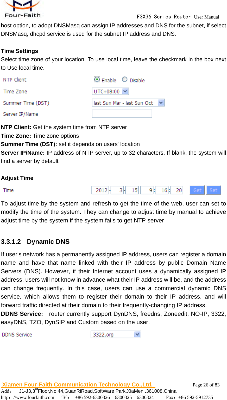                                      F3X36 Series Router User Manual                        Xiamen Four-Faith Communication Technology Co.,Ltd.              Page 26 of 83     Add：  J1-J3,3rdFloor,No.44,GuanRiRoad,SoftWare Park,XiaMen .361008.China                                    http：//www.fourfaith.com   Tel： +86 592-6300326  6300325  6300324     Fax：+86 592-5912735  host option, to adopt DNSMasq can assign IP addresses and DNS for the subnet, if select DNSMasq, dhcpd service is used for the subnet IP address and DNS.  Time Settings Select time zone of your location. To use local time, leave the checkmark in the box next to Use local time.  NTP Client: Get the system time from NTP server Time Zone: Time zone options Summer Time (DST): set it depends on users' location Server IP/Name: IP address of NTP server, up to 32 characters. If blank, the system will find a server by default  Adjust Time  To adjust time by the system and refresh to get the time of the web, user can set to modify the time of the system. They can change to adjust time by manual to achieve adjust time by the system if the system fails to get NTP server  3.3.1.2  Dynamic DNS If user's network has a permanently assigned IP address, users can register a domain name and have that name linked with their IP address by public Domain Name Servers (DNS). However, if their Internet account uses a dynamically assigned IP address, users will not know in advance what their IP address will be, and the address can change frequently. In this case, users can use a commercial dynamic DNS service, which allows them to register their domain to their IP address, and will forward traffic directed at their domain to their frequently-changing IP address. DDNS Service:   router currently support DynDNS, freedns, Zoneedit, NO-IP, 3322, easyDNS, TZO, DynSIP and Custom based on the user.  