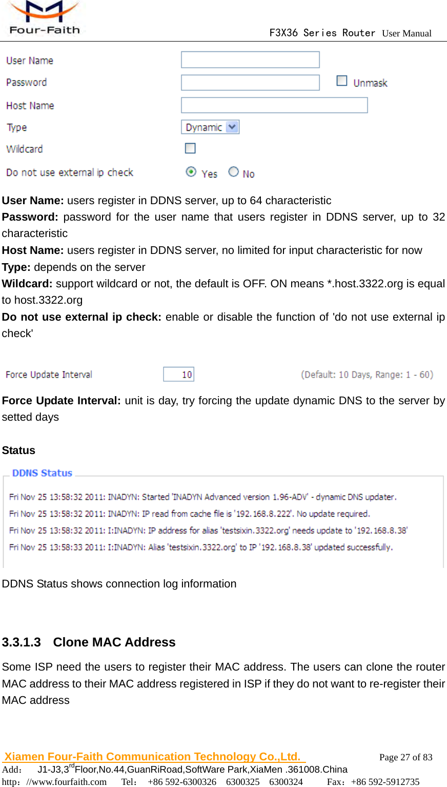                                      F3X36 Series Router User Manual                        Xiamen Four-Faith Communication Technology Co.,Ltd.              Page 27 of 83     Add：  J1-J3,3rdFloor,No.44,GuanRiRoad,SoftWare Park,XiaMen .361008.China                                    http：//www.fourfaith.com   Tel： +86 592-6300326  6300325  6300324     Fax：+86 592-5912735   User Name: users register in DDNS server, up to 64 characteristic Password:  password for the user name that users register in DDNS server, up to 32 characteristic Host Name: users register in DDNS server, no limited for input characteristic for now Type: depends on the server Wildcard: support wildcard or not, the default is OFF. ON means *.host.3322.org is equal to host.3322.org Do not use external ip check: enable or disable the function of 'do not use external ip check'   Force Update Interval: unit is day, try forcing the update dynamic DNS to the server by setted days  Status  DDNS Status shows connection log information   3.3.1.3  Clone MAC Address Some ISP need the users to register their MAC address. The users can clone the router MAC address to their MAC address registered in ISP if they do not want to re-register their MAC address 