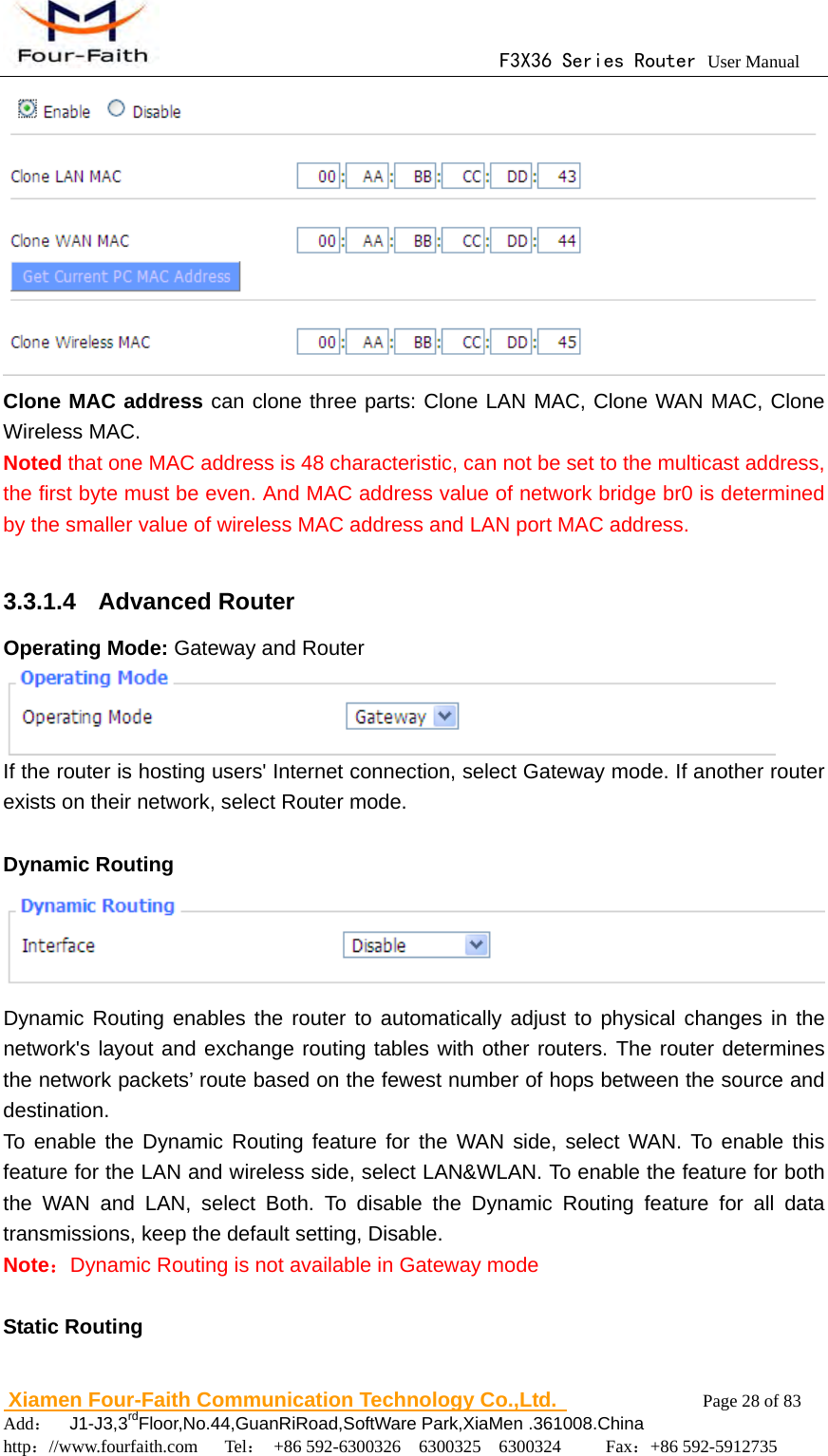                                      F3X36 Series Router User Manual                        Xiamen Four-Faith Communication Technology Co.,Ltd.              Page 28 of 83     Add：  J1-J3,3rdFloor,No.44,GuanRiRoad,SoftWare Park,XiaMen .361008.China                                    http：//www.fourfaith.com   Tel： +86 592-6300326  6300325  6300324     Fax：+86 592-5912735   Clone MAC address can clone three parts: Clone LAN MAC, Clone WAN MAC, Clone Wireless MAC.  Noted that one MAC address is 48 characteristic, can not be set to the multicast address, the first byte must be even. And MAC address value of network bridge br0 is determined by the smaller value of wireless MAC address and LAN port MAC address.  3.3.1.4  Advanced Router Operating Mode: Gateway and Router  If the router is hosting users' Internet connection, select Gateway mode. If another router exists on their network, select Router mode.  Dynamic Routing  Dynamic Routing enables the router to automatically adjust to physical changes in the network's layout and exchange routing tables with other routers. The router determines the network packets&rsquo; route based on the fewest number of hops between the source and destination. To enable the Dynamic Routing feature for the WAN side, select WAN. To enable this feature for the LAN and wireless side, select LAN&amp;WLAN. To enable the feature for both the WAN and LAN, select Both. To disable the Dynamic Routing feature for all data transmissions, keep the default setting, Disable. Note：Dynamic Routing is not available in Gateway mode  Static Routing 