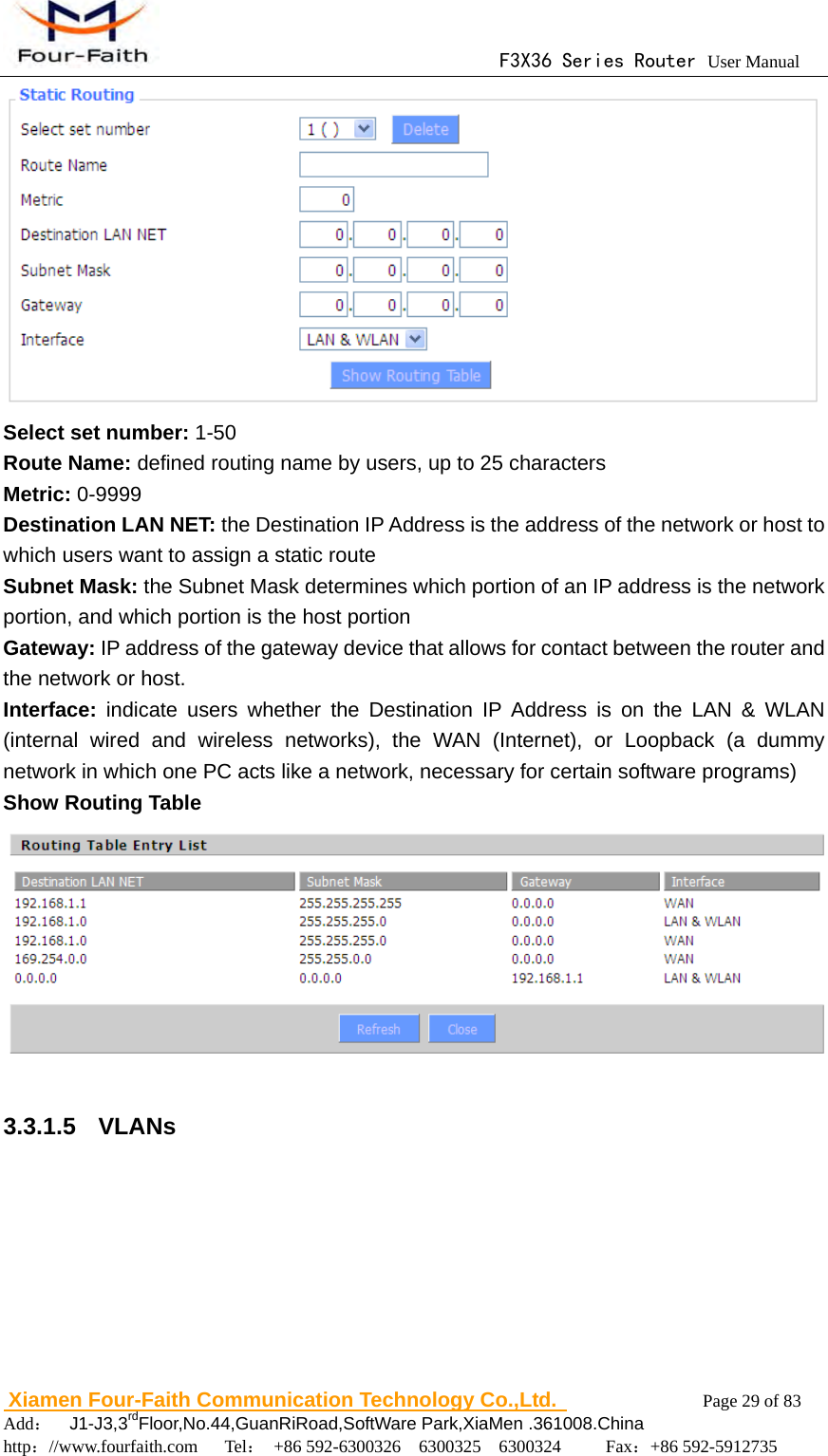                                      F3X36 Series Router User Manual                        Xiamen Four-Faith Communication Technology Co.,Ltd.              Page 29 of 83     Add：  J1-J3,3rdFloor,No.44,GuanRiRoad,SoftWare Park,XiaMen .361008.China                                    http：//www.fourfaith.com   Tel： +86 592-6300326  6300325  6300324     Fax：+86 592-5912735   Select set number: 1-50 Route Name: defined routing name by users, up to 25 characters Metric: 0-9999 Destination LAN NET: the Destination IP Address is the address of the network or host to which users want to assign a static route   Subnet Mask: the Subnet Mask determines which portion of an IP address is the network portion, and which portion is the host portion Gateway: IP address of the gateway device that allows for contact between the router and the network or host. Interface:  indicate users whether the Destination IP Address is on the LAN &amp; WLAN (internal wired and wireless networks), the WAN (Internet), or Loopback (a dummy network in which one PC acts like a network, necessary for certain software programs) Show Routing Table   3.3.1.5  VLANs 