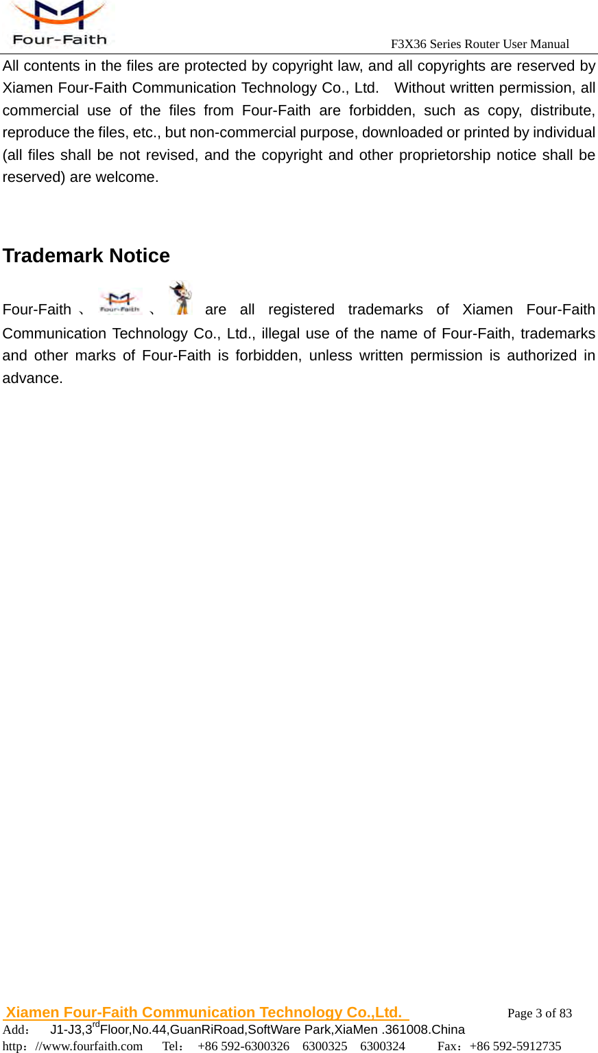                                            F3X36 Series Router User Manual                          Xiamen Four-Faith Communication Technology Co.,Ltd.              Page 3 of 83     Add：  J1-J3,3rdFloor,No.44,GuanRiRoad,SoftWare Park,XiaMen .361008.China                                    http：//www.fourfaith.com   Tel： +86 592-6300326  6300325  6300324     Fax：+86 592-5912735  All contents in the files are protected by copyright law, and all copyrights are reserved by Xiamen Four-Faith Communication Technology Co., Ltd.    Without written permission, all commercial use of the files from Four-Faith are forbidden, such as copy, distribute, reproduce the files, etc., but non-commercial purpose, downloaded or printed by individual (all files shall be not revised, and the copyright and other proprietorship notice shall be reserved) are welcome.   Trademark Notice Four-Faith 、 、  are all registered trademarks of Xiamen Four-Faith Communication Technology Co., Ltd., illegal use of the name of Four-Faith, trademarks and other marks of Four-Faith is forbidden, unless written permission is authorized in advance.                                 