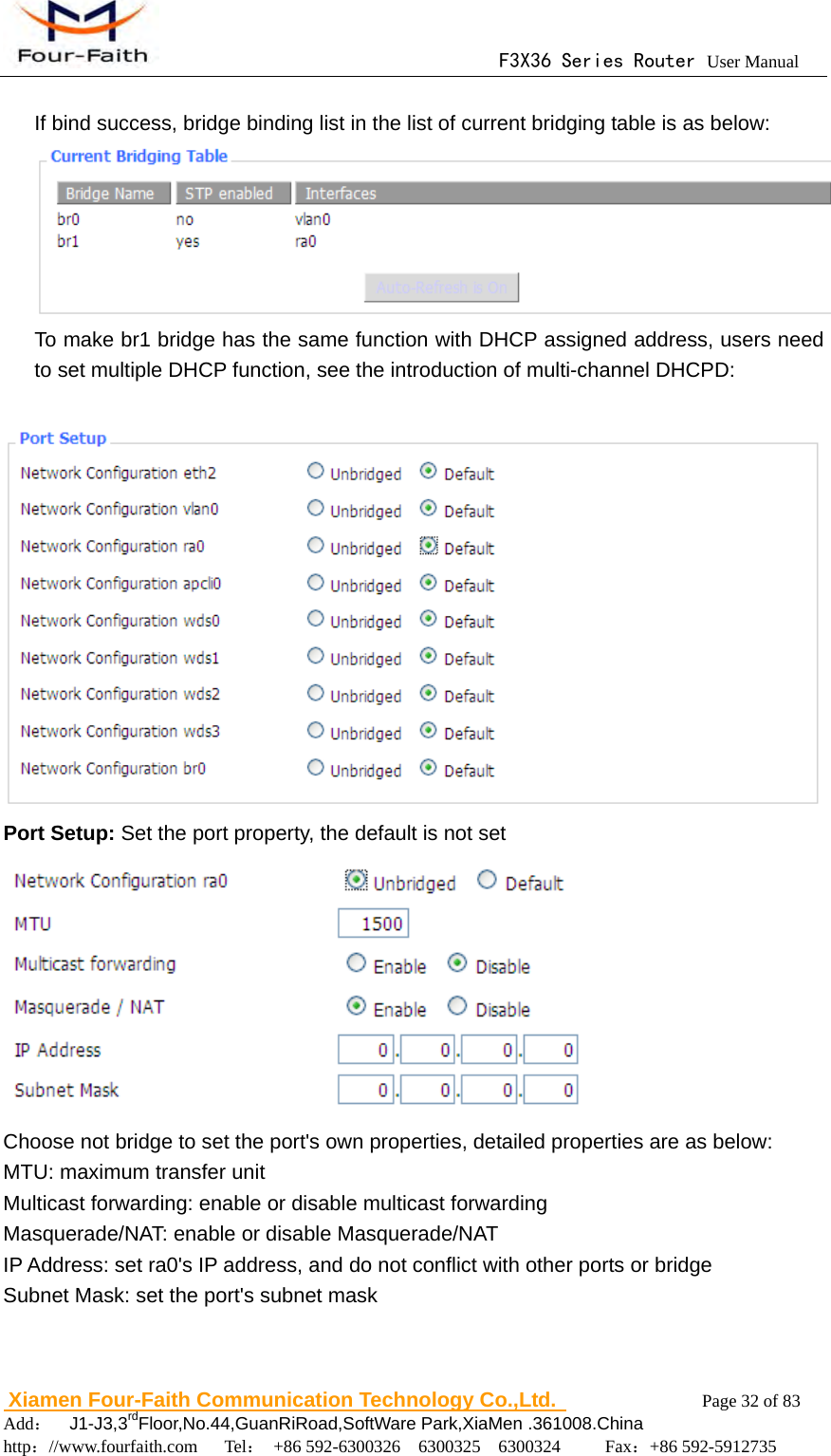                                      F3X36 Series Router User Manual                        Xiamen Four-Faith Communication Technology Co.,Ltd.              Page 32 of 83     Add：  J1-J3,3rdFloor,No.44,GuanRiRoad,SoftWare Park,XiaMen .361008.China                                    http：//www.fourfaith.com   Tel： +86 592-6300326  6300325  6300324     Fax：+86 592-5912735   If bind success, bridge binding list in the list of current bridging table is as below:  To make br1 bridge has the same function with DHCP assigned address, users need to set multiple DHCP function, see the introduction of multi-channel DHCPD:   Port Setup: Set the port property, the default is not set    Choose not bridge to set the port's own properties, detailed properties are as below: MTU: maximum transfer unit Multicast forwarding: enable or disable multicast forwarding Masquerade/NAT: enable or disable Masquerade/NAT IP Address: set ra0's IP address, and do not conflict with other ports or bridge Subnet Mask: set the port's subnet mask  