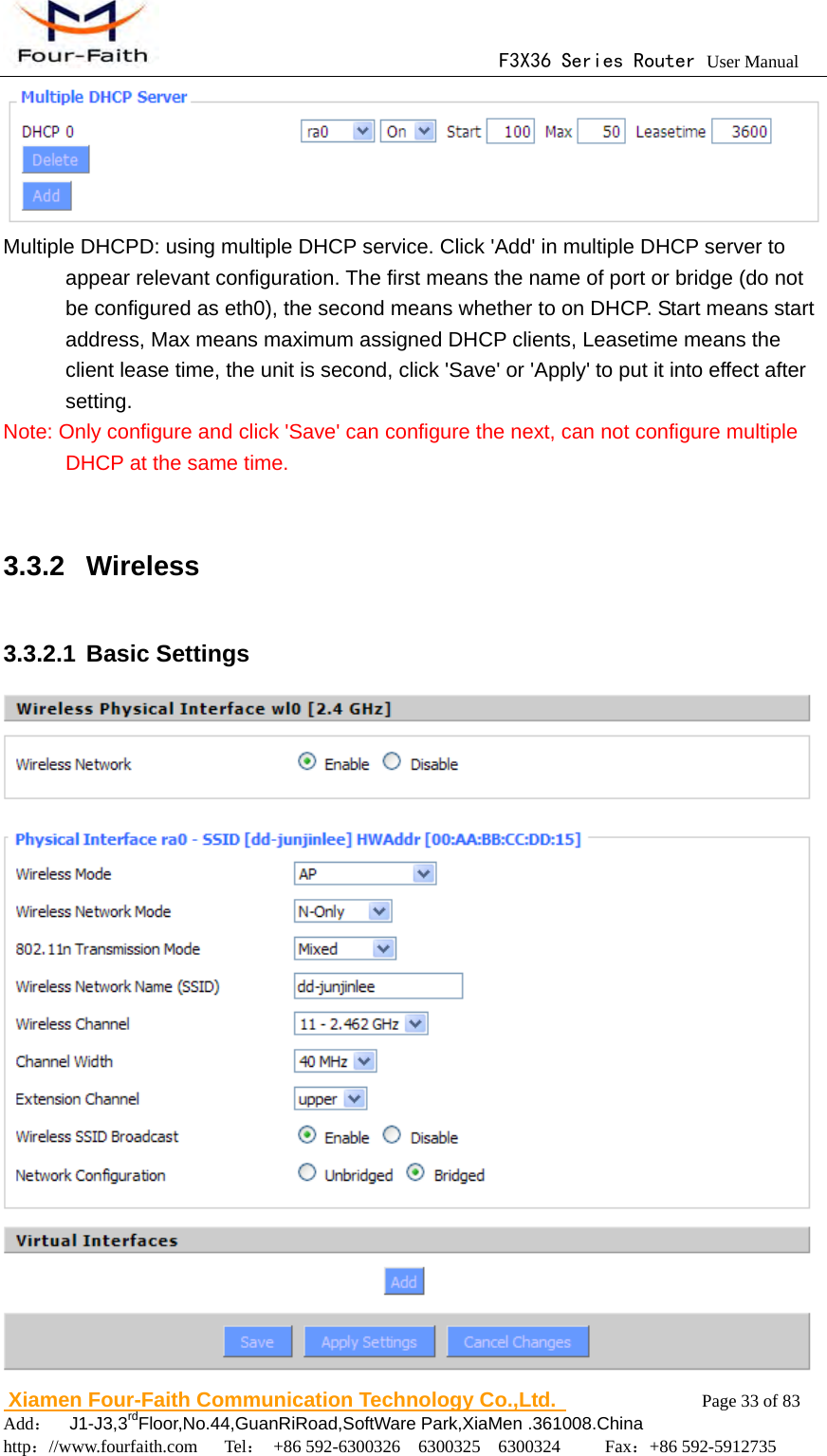                                      F3X36 Series Router User Manual                        Xiamen Four-Faith Communication Technology Co.,Ltd.              Page 33 of 83     Add：  J1-J3,3rdFloor,No.44,GuanRiRoad,SoftWare Park,XiaMen .361008.China                                    http：//www.fourfaith.com   Tel： +86 592-6300326  6300325  6300324     Fax：+86 592-5912735   Multiple DHCPD: using multiple DHCP service. Click 'Add' in multiple DHCP server to appear relevant configuration. The first means the name of port or bridge (do not be configured as eth0), the second means whether to on DHCP. Start means start address, Max means maximum assigned DHCP clients, Leasetime means the client lease time, the unit is second, click 'Save' or 'Apply' to put it into effect after setting. Note: Only configure and click 'Save' can configure the next, can not configure multiple DHCP at the same time.  3.3.2 Wireless 3.3.2.1 Basic Settings  