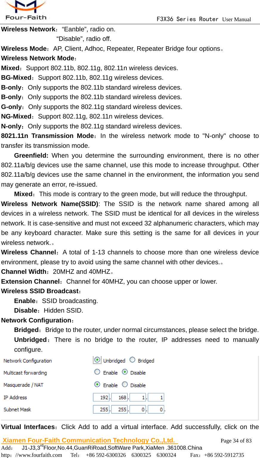                                      F3X36 Series Router User Manual                        Xiamen Four-Faith Communication Technology Co.,Ltd.              Page 34 of 83     Add：  J1-J3,3rdFloor,No.44,GuanRiRoad,SoftWare Park,XiaMen .361008.China                                    http：//www.fourfaith.com   Tel： +86 592-6300326  6300325  6300324     Fax：+86 592-5912735  Wireless Network：&ldquo;Eanble&rdquo;, radio on.                  &ldquo;Disable&rdquo;, radio off. Wireless Mode：AP, Client, Adhoc, Repeater, Repeater Bridge four options。 Wireless Network Mode： Mixed：Support 802.11b, 802.11g, 802.11n wireless devices. BG-Mixed：Support 802.11b, 802.11g wireless devices. B-only：Only supports the 802.11b standard wireless devices. B-only：Only supports the 802.11b standard wireless devices. G-only：Only supports the 802.11g standard wireless devices. NG-Mixed：Support 802.11g, 802.11n wireless devices. N-only：Only supports the 802.11g standard wireless devices. 8021.11n Transmission Mode：In the wireless network mode to "N-only" choose to transfer its transmission mode.  Greenfield: When you determine the surrounding environment, there is no other 802.11a/b/g devices use the same channel, use this mode to increase throughput. Other 802.11a/b/g devices use the same channel in the environment, the information you send may generate an error, re-issued. Mixed：This mode is contrary to the green mode, but will reduce the throughput. Wireless Network Name(SSID): The SSID is the network name shared among all devices in a wireless network. The SSID must be identical for all devices in the wireless network. It is case-sensitive and must not exceed 32 alphanumeric characters, which may be any keyboard character. Make sure this setting is the same for all devices in your wireless network.。 Wireless Channel：A total of 1-13 channels to choose more than one wireless device environment, please try to avoid using the same channel with other devices.。 Channel Width：20MHZ and 40MHZ。 Extension Channel：Channel for 40MHZ, you can choose upper or lower. Wireless SSID Broadcast：  Enable：SSID broadcasting.  Disable：Hidden SSID. Network Configuration：   Bridged：Bridge to the router, under normal circumstances, please select the bridge.  Unbridged：There is no bridge to the router, IP addresses need to manually configure.  Virtual Interfaces：Click Add to add a virtual interface. Add successfully, click on the 