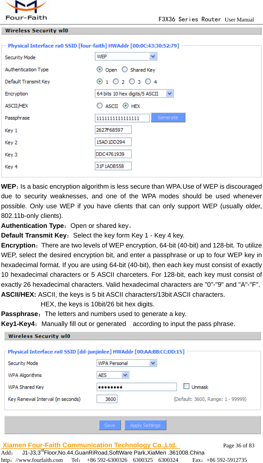                                      F3X36 Series Router User Manual                        Xiamen Four-Faith Communication Technology Co.,Ltd.              Page 36 of 83     Add：  J1-J3,3rdFloor,No.44,GuanRiRoad,SoftWare Park,XiaMen .361008.China                                    http：//www.fourfaith.com   Tel： +86 592-6300326  6300325  6300324     Fax：+86 592-5912735   WEP：Is a basic encryption algorithm is less secure than WPA.Use of WEP is discouraged due to security weaknesses, and one of the WPA modes should be used whenever possible. Only use WEP if you have clients that can only support WEP (usually older, 802.11b-only clients). Authentication Type：Open or shared key。 Default Transmit Key：Select the key form Key 1 - Key 4 key. Encryption：There are two levels of WEP encryption, 64-bit (40-bit) and 128-bit. To utilize WEP, select the desired encryption bit, and enter a passphrase or up to four WEP key in hexadecimal format. If you are using 64-bit (40-bit), then each key must consist of exactly 10 hexadecimal characters or 5 ASCII charceters. For 128-bit, each key must consist of exactly 26 hexadecimal characters. Valid hexadecimal characters are "0"-"9" and "A"-"F". ASCII/HEX: ASCII, the keys is 5 bit ASCII characters/13bit ASCII characters.       HEX, the keys is 10bit/26 bit hex digits. Passphrase：The letters and numbers used to generate a key. Key1-Key4：Manually fill out or generated    according to input the pass phrase.  