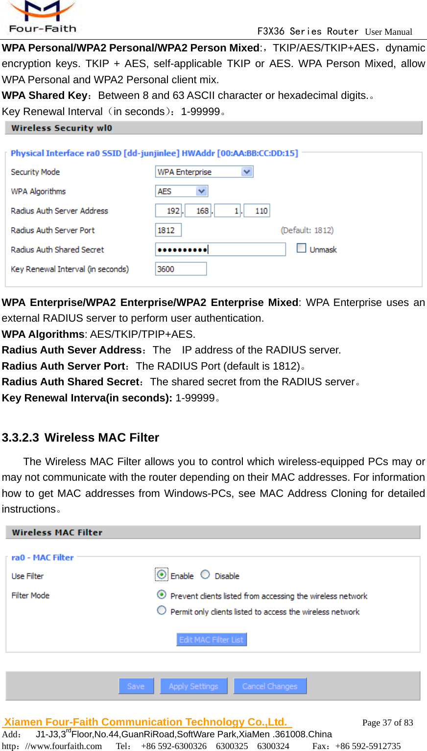                                      F3X36 Series Router User Manual                        Xiamen Four-Faith Communication Technology Co.,Ltd.              Page 37 of 83     Add：  J1-J3,3rdFloor,No.44,GuanRiRoad,SoftWare Park,XiaMen .361008.China                                    http：//www.fourfaith.com   Tel： +86 592-6300326  6300325  6300324     Fax：+86 592-5912735  WPA Personal/WPA2 Personal/WPA2 Person Mixed:，TKIP/AES/TKIP+AES，dynamic encryption keys. TKIP + AES, self-applicable TKIP or AES. WPA Person Mixed, allow WPA Personal and WPA2 Personal client mix. WPA Shared Key：Between 8 and 63 ASCII character or hexadecimal digits.。 Key Renewal Interval（in seconds）：1-99999。  WPA Enterprise/WPA2 Enterprise/WPA2 Enterprise Mixed: WPA Enterprise uses an external RADIUS server to perform user authentication. WPA Algorithms: AES/TKIP/TPIP+AES. Radius Auth Sever Address：The    IP address of the RADIUS server. Radius Auth Server Port：The RADIUS Port (default is 1812)。 Radius Auth Shared Secret：The shared secret from the RADIUS server。 Key Renewal Interva(in seconds): 1-99999。  3.3.2.3 Wireless MAC Filter The Wireless MAC Filter allows you to control which wireless-equipped PCs may or may not communicate with the router depending on their MAC addresses. For information how to get MAC addresses from Windows-PCs, see MAC Address Cloning for detailed instructions。  