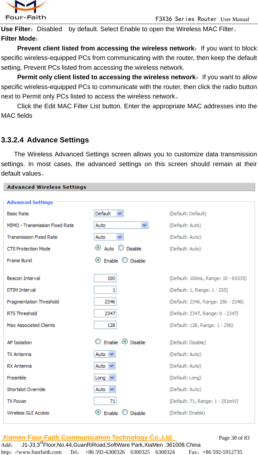                                      F3X36 Series Router User Manual                        Xiamen Four-Faith Communication Technology Co.,Ltd.              Page 38 of 83     Add：  J1-J3,3rdFloor,No.44,GuanRiRoad,SoftWare Park,XiaMen .361008.China                                    http：//www.fourfaith.com   Tel： +86 592-6300326  6300325  6300324     Fax：+86 592-5912735  Use Filter：Disabled    by default. Select Enable to open the Wireless MAC Filter。 Filter Mode：     Prevent client listed from accessing the wireless network：If you want to block specific wireless-equipped PCs from communicating with the router, then keep the default setting, Prevent PCs listed from accessing the wireless network.      Permit only client listed to accessing the wireless network：If you want to allow specific wireless-equipped PCs to communicate with the router, then click the radio button next to Permit only PCs listed to access the wireless network。           Click the Edit MAC Filter List button. Enter the appropriate MAC addresses into the MAC fields  3.3.2.4 Advance Settings The Wireless Advanced Settings screen allows you to customize data transmission settings. In most cases, the advanced settings on this screen should remain at their default values。  