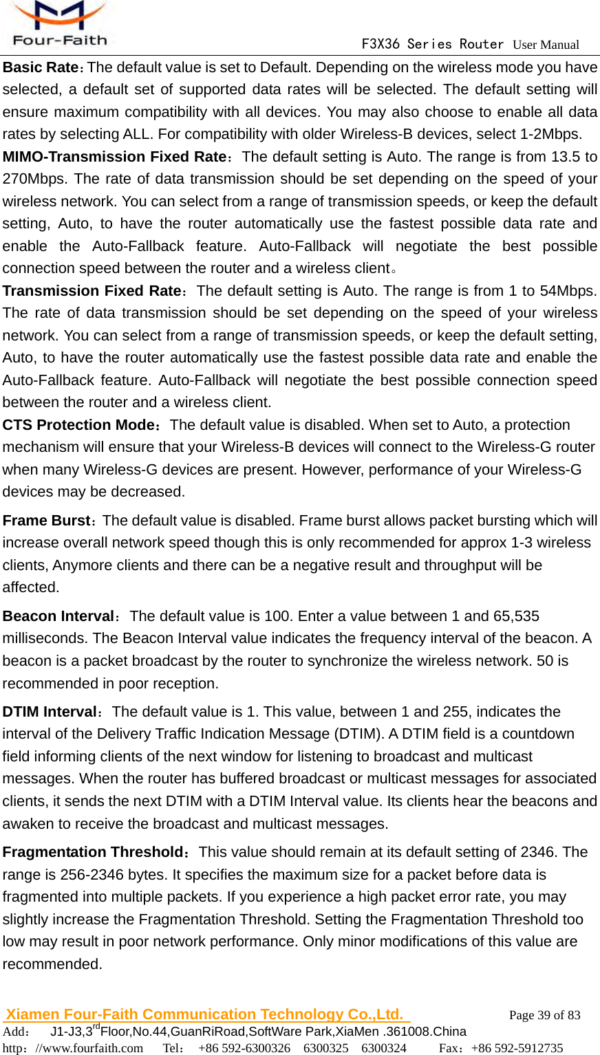                                      F3X36 Series Router User Manual                        Xiamen Four-Faith Communication Technology Co.,Ltd.              Page 39 of 83     Add：  J1-J3,3rdFloor,No.44,GuanRiRoad,SoftWare Park,XiaMen .361008.China                                    http：//www.fourfaith.com   Tel： +86 592-6300326  6300325  6300324     Fax：+86 592-5912735  Basic Rate：The default value is set to Default. Depending on the wireless mode you have selected, a default set of supported data rates will be selected. The default setting will ensure maximum compatibility with all devices. You may also choose to enable all data rates by selecting ALL. For compatibility with older Wireless-B devices, select 1-2Mbps. MIMO-Transmission Fixed Rate：The default setting is Auto. The range is from 13.5 to 270Mbps. The rate of data transmission should be set depending on the speed of your wireless network. You can select from a range of transmission speeds, or keep the default setting, Auto, to have the router automatically use the fastest possible data rate and enable the Auto-Fallback feature. Auto-Fallback will negotiate the best possible connection speed between the router and a wireless client。 Transmission Fixed Rate：The default setting is Auto. The range is from 1 to 54Mbps. The rate of data transmission should be set depending on the speed of your wireless network. You can select from a range of transmission speeds, or keep the default setting, Auto, to have the router automatically use the fastest possible data rate and enable the Auto-Fallback feature. Auto-Fallback will negotiate the best possible connection speed between the router and a wireless client. CTS Protection Mode：The default value is disabled. When set to Auto, a protection mechanism will ensure that your Wireless-B devices will connect to the Wireless-G router when many Wireless-G devices are present. However, performance of your Wireless-G devices may be decreased. Frame Burst：The default value is disabled. Frame burst allows packet bursting which will increase overall network speed though this is only recommended for approx 1-3 wireless clients, Anymore clients and there can be a negative result and throughput will be affected. Beacon Interval：The default value is 100. Enter a value between 1 and 65,535 milliseconds. The Beacon Interval value indicates the frequency interval of the beacon. A beacon is a packet broadcast by the router to synchronize the wireless network. 50 is recommended in poor reception. DTIM Interval：The default value is 1. This value, between 1 and 255, indicates the interval of the Delivery Traffic Indication Message (DTIM). A DTIM field is a countdown field informing clients of the next window for listening to broadcast and multicast messages. When the router has buffered broadcast or multicast messages for associated clients, it sends the next DTIM with a DTIM Interval value. Its clients hear the beacons and awaken to receive the broadcast and multicast messages. Fragmentation Threshold：This value should remain at its default setting of 2346. The range is 256-2346 bytes. It specifies the maximum size for a packet before data is fragmented into multiple packets. If you experience a high packet error rate, you may slightly increase the Fragmentation Threshold. Setting the Fragmentation Threshold too low may result in poor network performance. Only minor modifications of this value are recommended. 
