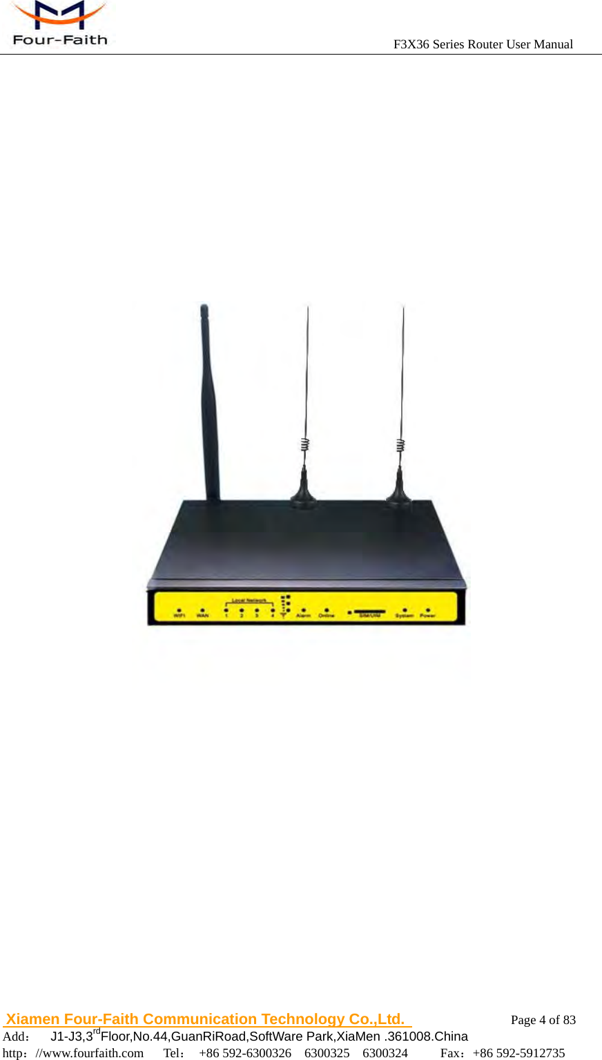                                            F3X36 Series Router User Manual                          Xiamen Four-Faith Communication Technology Co.,Ltd.              Page 4 of 83     Add：  J1-J3,3rdFloor,No.44,GuanRiRoad,SoftWare Park,XiaMen .361008.China                                    http：//www.fourfaith.com   Tel： +86 592-6300326  6300325  6300324     Fax：+86 592-5912735             