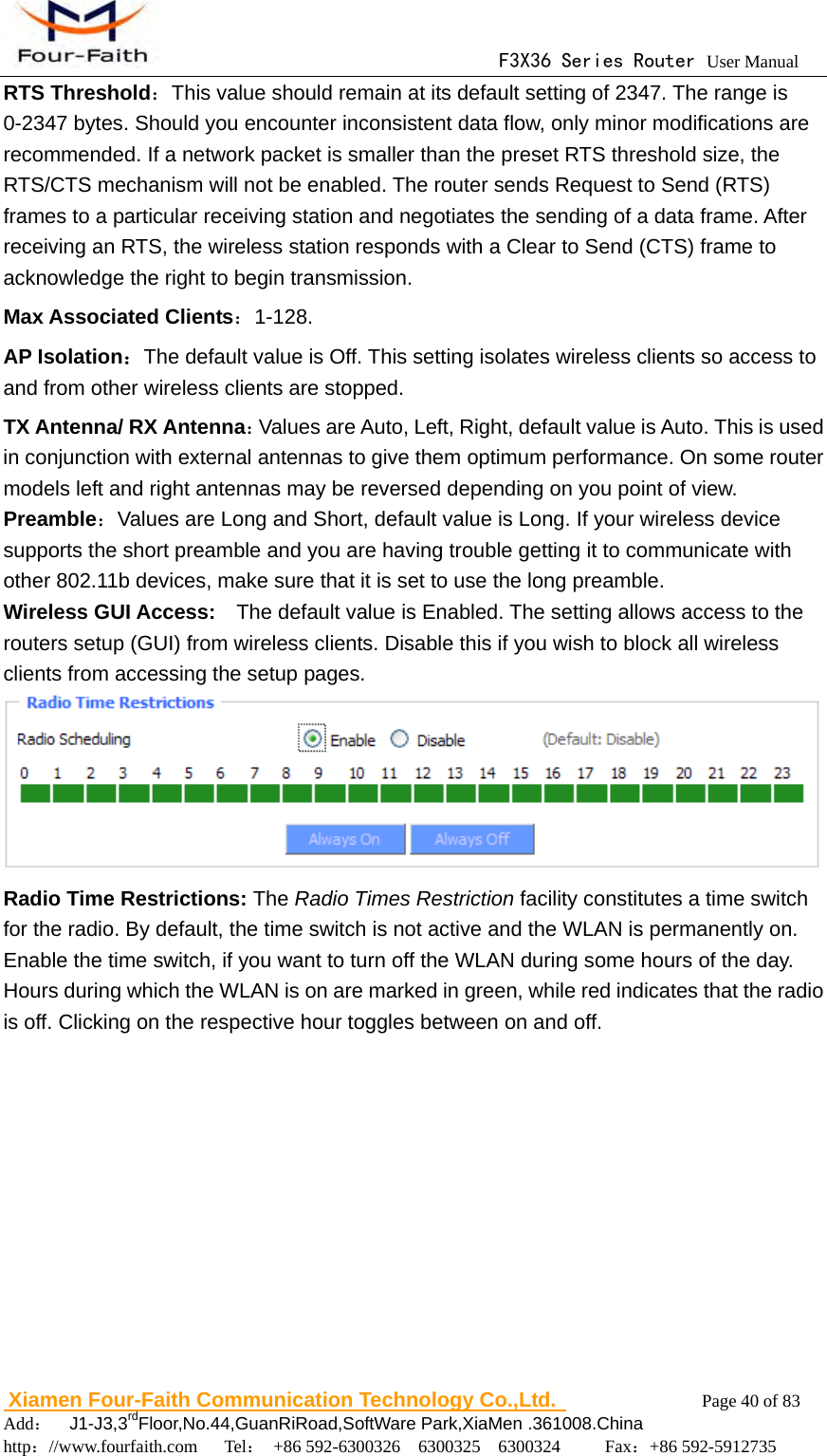                                      F3X36 Series Router User Manual                        Xiamen Four-Faith Communication Technology Co.,Ltd.              Page 40 of 83     Add：  J1-J3,3rdFloor,No.44,GuanRiRoad,SoftWare Park,XiaMen .361008.China                                    http：//www.fourfaith.com   Tel： +86 592-6300326  6300325  6300324     Fax：+86 592-5912735  RTS Threshold：This value should remain at its default setting of 2347. The range is 0-2347 bytes. Should you encounter inconsistent data flow, only minor modifications are recommended. If a network packet is smaller than the preset RTS threshold size, the RTS/CTS mechanism will not be enabled. The router sends Request to Send (RTS) frames to a particular receiving station and negotiates the sending of a data frame. After receiving an RTS, the wireless station responds with a Clear to Send (CTS) frame to acknowledge the right to begin transmission. Max Associated Clients：1-128. AP Isolation：The default value is Off. This setting isolates wireless clients so access to and from other wireless clients are stopped. TX Antenna/ RX Antenna：Values are Auto, Left, Right, default value is Auto. This is used in conjunction with external antennas to give them optimum performance. On some router models left and right antennas may be reversed depending on you point of view. Preamble：Values are Long and Short, default value is Long. If your wireless device supports the short preamble and you are having trouble getting it to communicate with other 802.11b devices, make sure that it is set to use the long preamble. Wireless GUI Access:    The default value is Enabled. The setting allows access to the routers setup (GUI) from wireless clients. Disable this if you wish to block all wireless clients from accessing the setup pages.  Radio Time Restrictions: The Radio Times Restriction facility constitutes a time switch for the radio. By default, the time switch is not active and the WLAN is permanently on. Enable the time switch, if you want to turn off the WLAN during some hours of the day. Hours during which the WLAN is on are marked in green, while red indicates that the radio is off. Clicking on the respective hour toggles between on and off. 