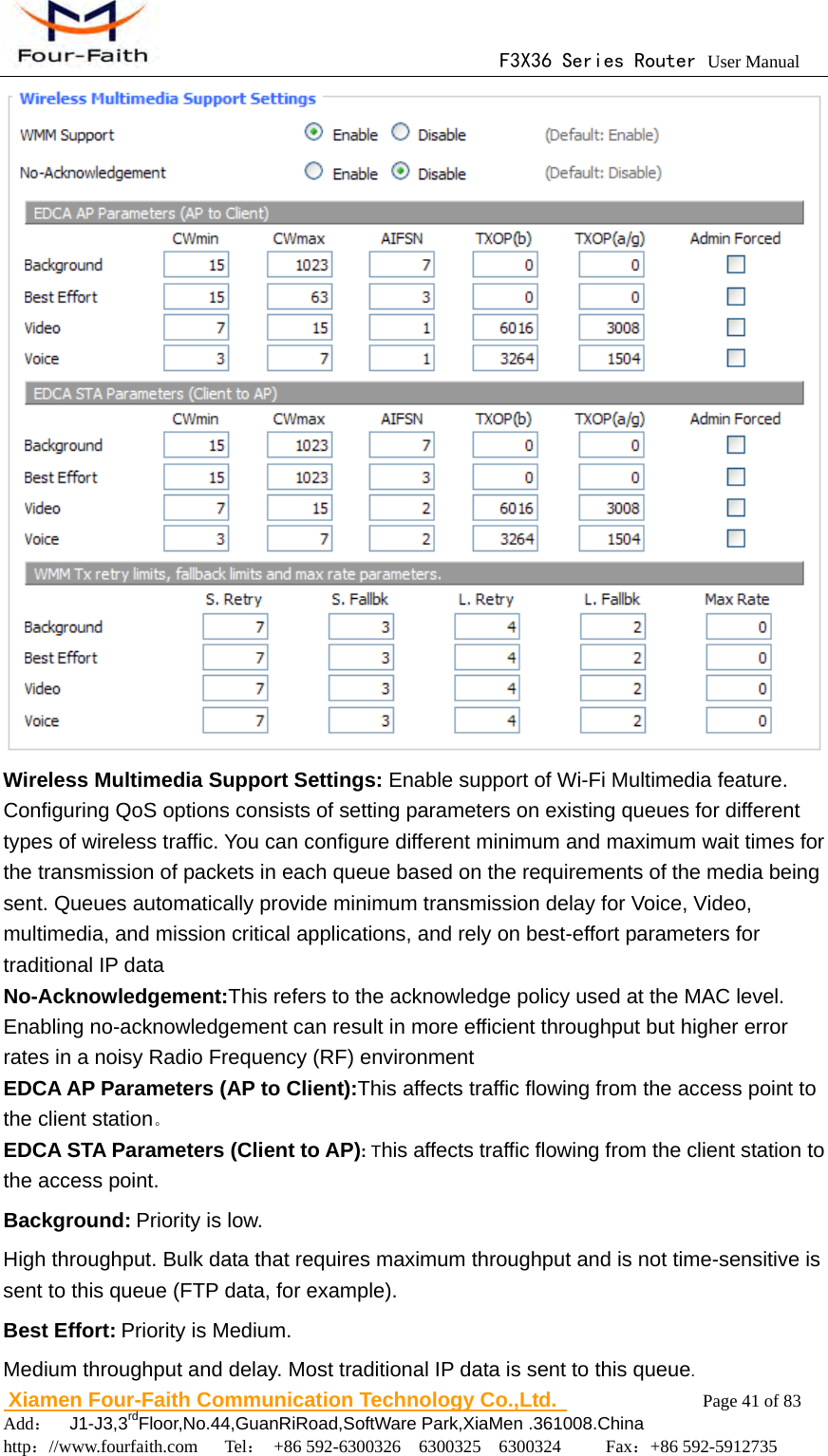                                      F3X36 Series Router User Manual                        Xiamen Four-Faith Communication Technology Co.,Ltd.              Page 41 of 83     Add：  J1-J3,3rdFloor,No.44,GuanRiRoad,SoftWare Park,XiaMen .361008.China                                    http：//www.fourfaith.com   Tel： +86 592-6300326  6300325  6300324     Fax：+86 592-5912735   Wireless Multimedia Support Settings: Enable support of Wi-Fi Multimedia feature. Configuring QoS options consists of setting parameters on existing queues for different types of wireless traffic. You can configure different minimum and maximum wait times for the transmission of packets in each queue based on the requirements of the media being sent. Queues automatically provide minimum transmission delay for Voice, Video, multimedia, and mission critical applications, and rely on best-effort parameters for traditional IP data No-Acknowledgement:This refers to the acknowledge policy used at the MAC level. Enabling no-acknowledgement can result in more efficient throughput but higher error rates in a noisy Radio Frequency (RF) environment   EDCA AP Parameters (AP to Client):This affects traffic flowing from the access point to the client station。 EDCA STA Parameters (Client to AP): This affects traffic flowing from the client station to the access point. Background: Priority is low. High throughput. Bulk data that requires maximum throughput and is not time-sensitive is sent to this queue (FTP data, for example). Best Effort: Priority is Medium. Medium throughput and delay. Most traditional IP data is sent to this queue. 