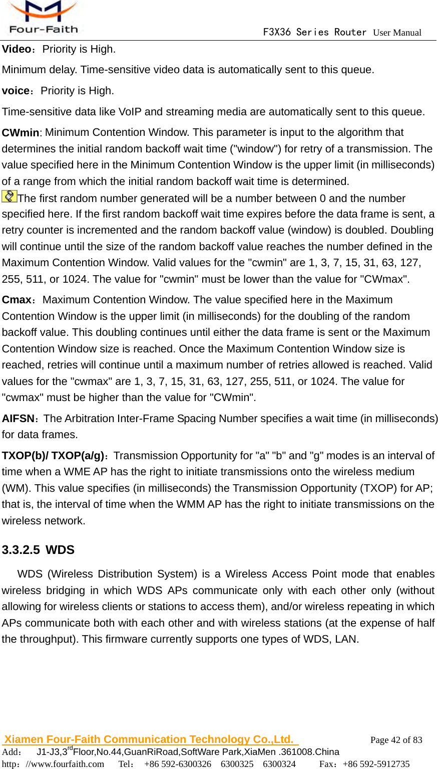                                      F3X36 Series Router User Manual                        Xiamen Four-Faith Communication Technology Co.,Ltd.              Page 42 of 83     Add：  J1-J3,3rdFloor,No.44,GuanRiRoad,SoftWare Park,XiaMen .361008.China                                    http：//www.fourfaith.com   Tel： +86 592-6300326  6300325  6300324     Fax：+86 592-5912735  Video：Priority is High. Minimum delay. Time-sensitive video data is automatically sent to this queue. voice：Priority is High. Time-sensitive data like VoIP and streaming media are automatically sent to this queue. CWmin: Minimum Contention Window. This parameter is input to the algorithm that determines the initial random backoff wait time ("window") for retry of a transmission. The value specified here in the Minimum Contention Window is the upper limit (in milliseconds) of a range from which the initial random backoff wait time is determined. The first random number generated will be a number between 0 and the number specified here. If the first random backoff wait time expires before the data frame is sent, a retry counter is incremented and the random backoff value (window) is doubled. Doubling will continue until the size of the random backoff value reaches the number defined in the Maximum Contention Window. Valid values for the "cwmin" are 1, 3, 7, 15, 31, 63, 127, 255, 511, or 1024. The value for "cwmin" must be lower than the value for "CWmax". Cmax：Maximum Contention Window. The value specified here in the Maximum Contention Window is the upper limit (in milliseconds) for the doubling of the random backoff value. This doubling continues until either the data frame is sent or the Maximum Contention Window size is reached. Once the Maximum Contention Window size is reached, retries will continue until a maximum number of retries allowed is reached. Valid values for the "cwmax" are 1, 3, 7, 15, 31, 63, 127, 255, 511, or 1024. The value for "cwmax" must be higher than the value for "CWmin". AIFSN：The Arbitration Inter-Frame Spacing Number specifies a wait time (in milliseconds) for data frames. TXOP(b)/ TXOP(a/g)：Transmission Opportunity for "a" "b" and "g" modes is an interval of time when a WME AP has the right to initiate transmissions onto the wireless medium (WM). This value specifies (in milliseconds) the Transmission Opportunity (TXOP) for AP; that is, the interval of time when the WMM AP has the right to initiate transmissions on the wireless network. 3.3.2.5 WDS WDS (Wireless Distribution System) is a Wireless Access Point mode that enables wireless bridging in which WDS APs communicate only with each other only (without allowing for wireless clients or stations to access them), and/or wireless repeating in which APs communicate both with each other and with wireless stations (at the expense of half the throughput). This firmware currently supports one types of WDS, LAN. 