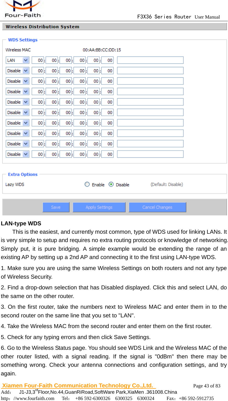                                      F3X36 Series Router User Manual                        Xiamen Four-Faith Communication Technology Co.,Ltd.              Page 43 of 83     Add：  J1-J3,3rdFloor,No.44,GuanRiRoad,SoftWare Park,XiaMen .361008.China                                    http：//www.fourfaith.com   Tel： +86 592-6300326  6300325  6300324     Fax：+86 592-5912735   LAN-type WDS This is the easiest, and currently most common, type of WDS used for linking LANs. It is very simple to setup and requires no extra routing protocols or knowledge of networking. Simply put, it is pure bridging. A simple example would be extending the range of an existing AP by setting up a 2nd AP and connecting it to the first using LAN-type WDS. 1. Make sure you are using the same Wireless Settings on both routers and not any type of Wireless Security. 2. Find a drop-down selection that has Disabled displayed. Click this and select LAN, do the same on the other router. 3. On the first router, take the numbers next to Wireless MAC and enter them in to the second router on the same line that you set to "LAN". 4. Take the Wireless MAC from the second router and enter them on the first router. 5. Check for any typing errors and then click Save Settings. 6. Go to the Wireless Status page. You should see WDS Link and the Wireless MAC of the other router listed, with a signal reading. If the signal is "0dBm" then there may be something wrong. Check your antenna connections and configuration settings, and try again. 