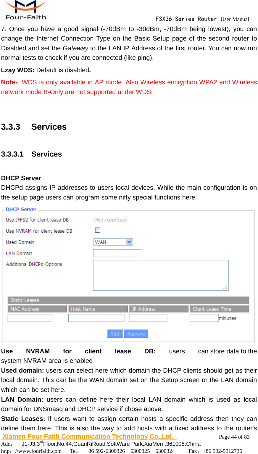                                      F3X36 Series Router User Manual                        Xiamen Four-Faith Communication Technology Co.,Ltd.              Page 44 of 83     Add：  J1-J3,3rdFloor,No.44,GuanRiRoad,SoftWare Park,XiaMen .361008.China                                    http：//www.fourfaith.com   Tel： +86 592-6300326  6300325  6300324     Fax：+86 592-5912735  7. Once you have a good signal (-70dBm to -30dBm, -70dBm being lowest), you can change the Internet Connection Type on the Basic Setup page of the second router to Disabled and set the Gateway to the LAN IP Address of the first router. You can now run normal tests to check if you are connected (like ping). Lzay WDS: Default is disabled. Note：WDS is only available in AP mode. Also Wireless encryption WPA2 and Wireless network mode B-Only are not supported under WDS.  3.3.3  Services 3.3.3.1  Services  DHCP Server DHCPd assigns IP addresses to users local devices. While the main configuration is on the setup page users can program some nifty special functions here.  Use NVRAM for client lease DB: users  can store data to the system NVRAM area is enabled Used domain: users can select here which domain the DHCP clients should get as their local domain. This can be the WAN domain set on the Setup screen or the LAN domain which can be set here. LAN Domain: users can define here their local LAN domain which is used as local domain for DNSmasq and DHCP service if chose above. Static Leases: if users want to assign certain hosts a specific address then they can define them here. This is also the way to add hosts with a fixed address to the router's 